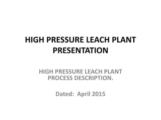 HIGH PRESSURE LEACH PLANT
PRESENTATION
HIGH PRESSURE LEACH PLANT
PROCESS DESCRIPTION.
Dated: April 2015
 