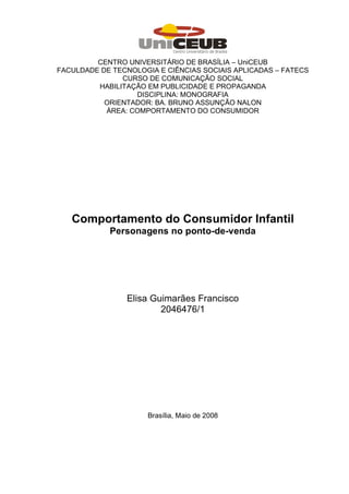 CENTRO UNIVERSITÁRIO DE BRASÍLIA – UniCEUB
FACULDADE DE TECNOLOGIA E CIÊNCIAS SOCIAIS APLICADAS – FATECS
               CURSO DE COMUNICAÇÃO SOCIAL
         HABILITAÇÃO EM PUBLICIDADE E PROPAGANDA
                  DISCIPLINA: MONOGRAFIA
           ORIENTADOR: BA. BRUNO ASSUNÇÃO NALON
           ÁREA: COMPORTAMENTO DO CONSUMIDOR




   Comportamento do Consumidor Infantil
            Personagens no ponto-de-venda




                Elisa Guimarães Francisco
                        2046476/1




                      Brasília, Maio de 2008
 