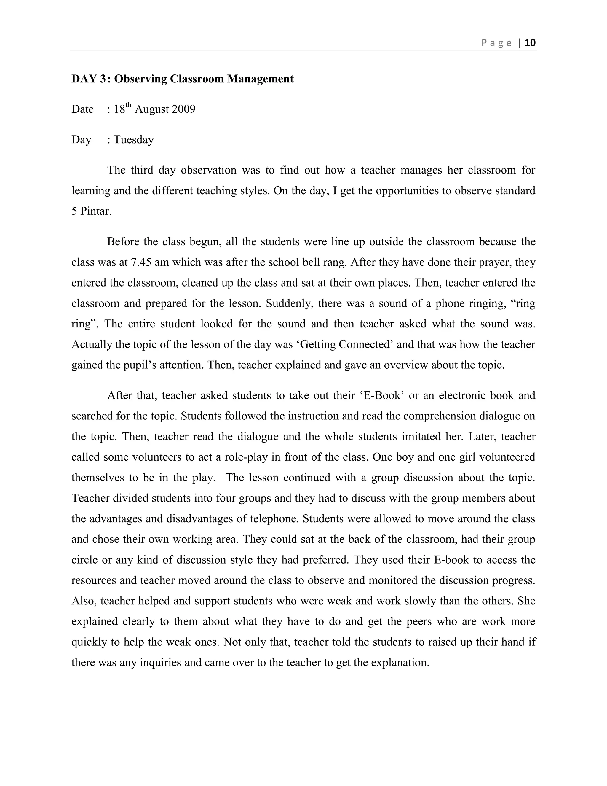 P a g e | 10


DAY 3 : Observing Classroom Management

Date   : 18th August 2009

Day    : Tuesday

       The third day observation was to find out how a teacher manages her classroom for
learning and the different teaching styles. On the day, I get the opportunities to observe standard
5 Pintar.

       Before the class begun, all the students were line up outside the classroom because the
class was at 7.45 am which was after the school bell rang. After they have done their prayer, they
entered the classroom, cleaned up the class and sat at their own places. Then, teacher entered the
classroom and prepared for the lesson. Suddenly, there was a sound of a phone ringing, “ring
ring”. The entire student looked for the sound and then teacher asked what the sound was.
Actually the topic of the lesson of the day was „Getting Connected‟ and that was how the teacher
gained the pupil‟s attention. Then, teacher explained and gave an overview about the topic.

       After that, teacher asked students to take out their „E-Book‟ or an electronic book and
searched for the topic. Students followed the instruction and read the comprehension dialogue on
the topic. Then, teacher read the dialogue and the whole students imitated her. Later, teacher
called some volunteers to act a role-play in front of the class. One boy and one girl volunteered
themselves to be in the play. The lesson continued with a group discussion about the topic.
Teacher divided students into four groups and they had to discuss with the group members about
the advantages and disadvantages of telephone. Students were allowed to move around the class
and chose their own working area. They could sat at the back of the classroom, had their group
circle or any kind of discussion style they had preferred. They used their E-book to access the
resources and teacher moved around the class to observe and monitored the discussion progress.
Also, teacher helped and support students who were weak and work slowly than the others. She
explained clearly to them about what they have to do and get the peers who are work more
quickly to help the weak ones. Not only that, teacher told the students to raised up their hand if
there was any inquiries and came over to the teacher to get the explanation.
 