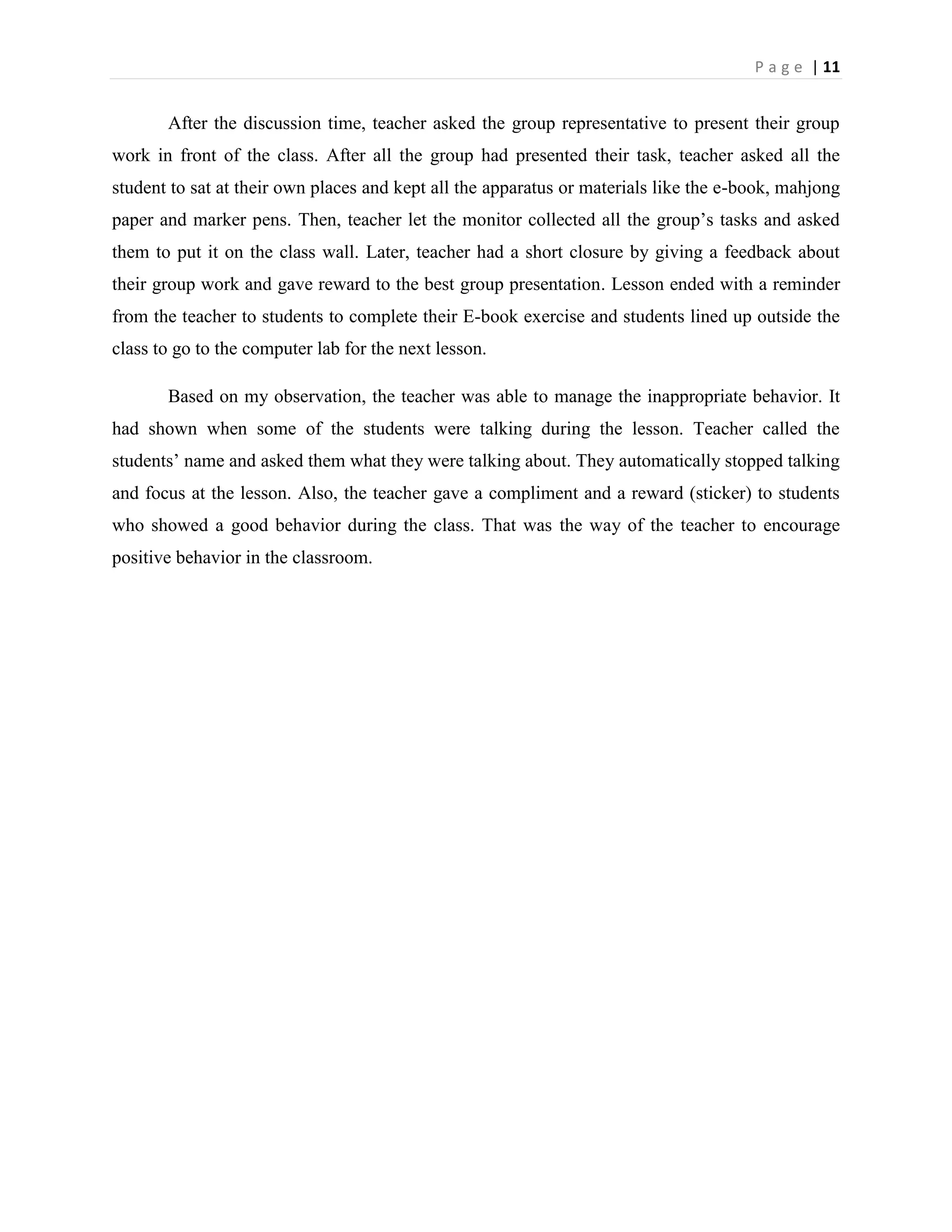 P a g e | 11


       After the discussion time, teacher asked the group representative to present their group
work in front of the class. After all the group had presented their task, teacher asked all the
student to sat at their own places and kept all the apparatus or materials like the e-book, mahjong
paper and marker pens. Then, teacher let the monitor collected all the group‟s tasks and asked
them to put it on the class wall. Later, teacher had a short closure by giving a feedback about
their group work and gave reward to the best group presentation. Lesson ended with a reminder
from the teacher to students to complete their E-book exercise and students lined up outside the
class to go to the computer lab for the next lesson.

       Based on my observation, the teacher was able to manage the inappropriate behavior. It
had shown when some of the students were talking during the lesson. Teacher called the
students‟ name and asked them what they were talking about. They automatically stopped talking
and focus at the lesson. Also, the teacher gave a compliment and a reward (sticker) to students
who showed a good behavior during the class. That was the way of the teacher to encourage
positive behavior in the classroom.
 