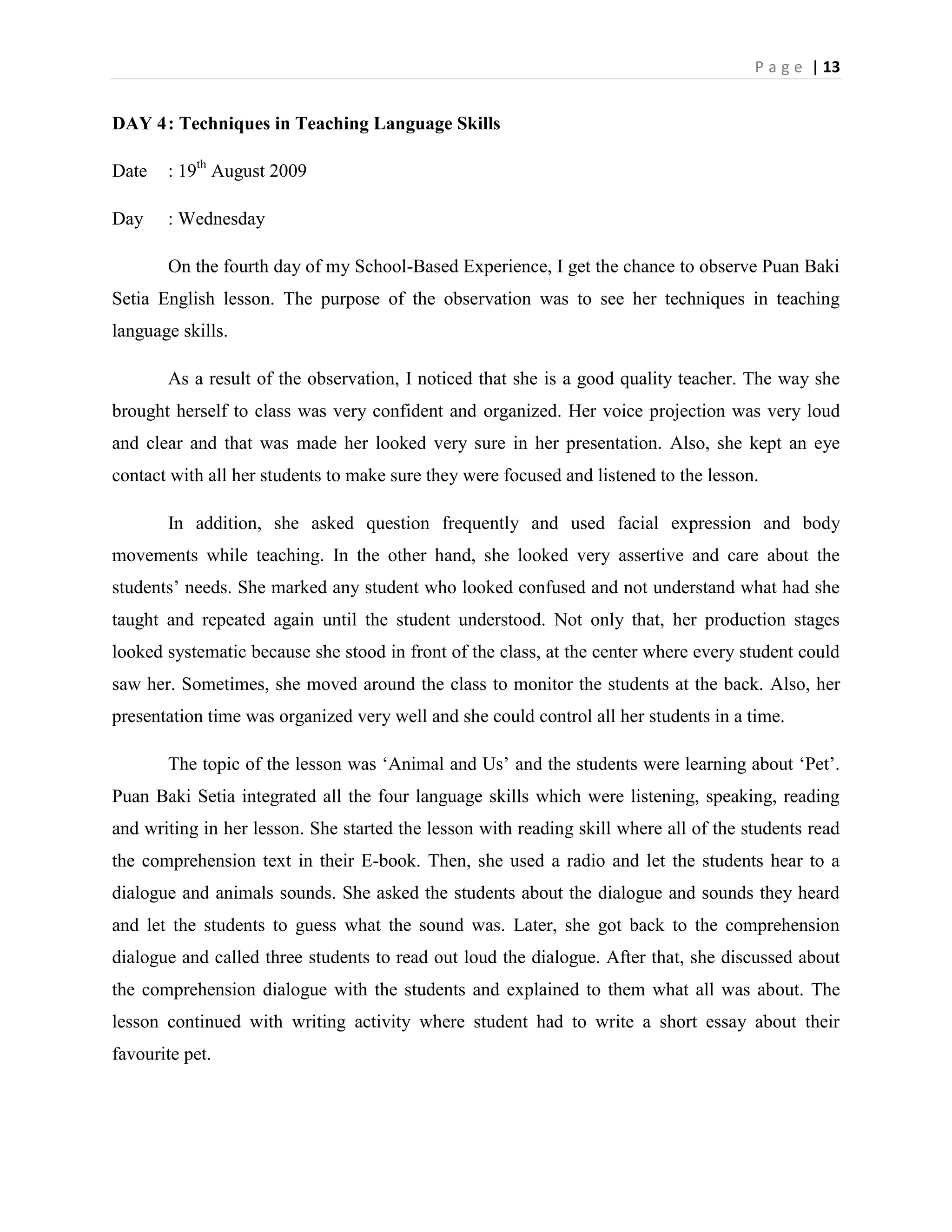 P a g e | 13


DAY 4 : Techniques in Teaching Language Skills

Date   : 19th August 2009

Day    : Wednesday

       On the fourth day of my School-Based Experience, I get the chance to observe Puan Baki
Setia English lesson. The purpose of the observation was to see her techniques in teaching
language skills.

       As a result of the observation, I noticed that she is a good quality teacher. The way she
brought herself to class was very confident and organized. Her voice projection was very loud
and clear and that was made her looked very sure in her presentation. Also, she kept an eye
contact with all her students to make sure they were focused and listened to the lesson.

       In addition, she asked question frequently and used facial expression and body
movements while teaching. In the other hand, she looked very assertive and care about the
students‟ needs. She marked any student who looked confused and not understand what had she
taught and repeated again until the student understood. Not only that, her production stages
looked systematic because she stood in front of the class, at the center where every student could
saw her. Sometimes, she moved around the class to monitor the students at the back. Also, her
presentation time was organized very well and she could control all her students in a time.

       The topic of the lesson was „Animal and Us‟ and the students were learning about „Pet‟.
Puan Baki Setia integrated all the four language skills which were listening, speaking, reading
and writing in her lesson. She started the lesson with reading skill where all of the students read
the comprehension text in their E-book. Then, she used a radio and let the students hear to a
dialogue and animals sounds. She asked the students about the dialogue and sounds they heard
and let the students to guess what the sound was. Later, she got back to the comprehension
dialogue and called three students to read out loud the dialogue. After that, she discussed about
the comprehension dialogue with the students and explained to them what all was about. The
lesson continued with writing activity where student had to write a short essay about their
favourite pet.
 