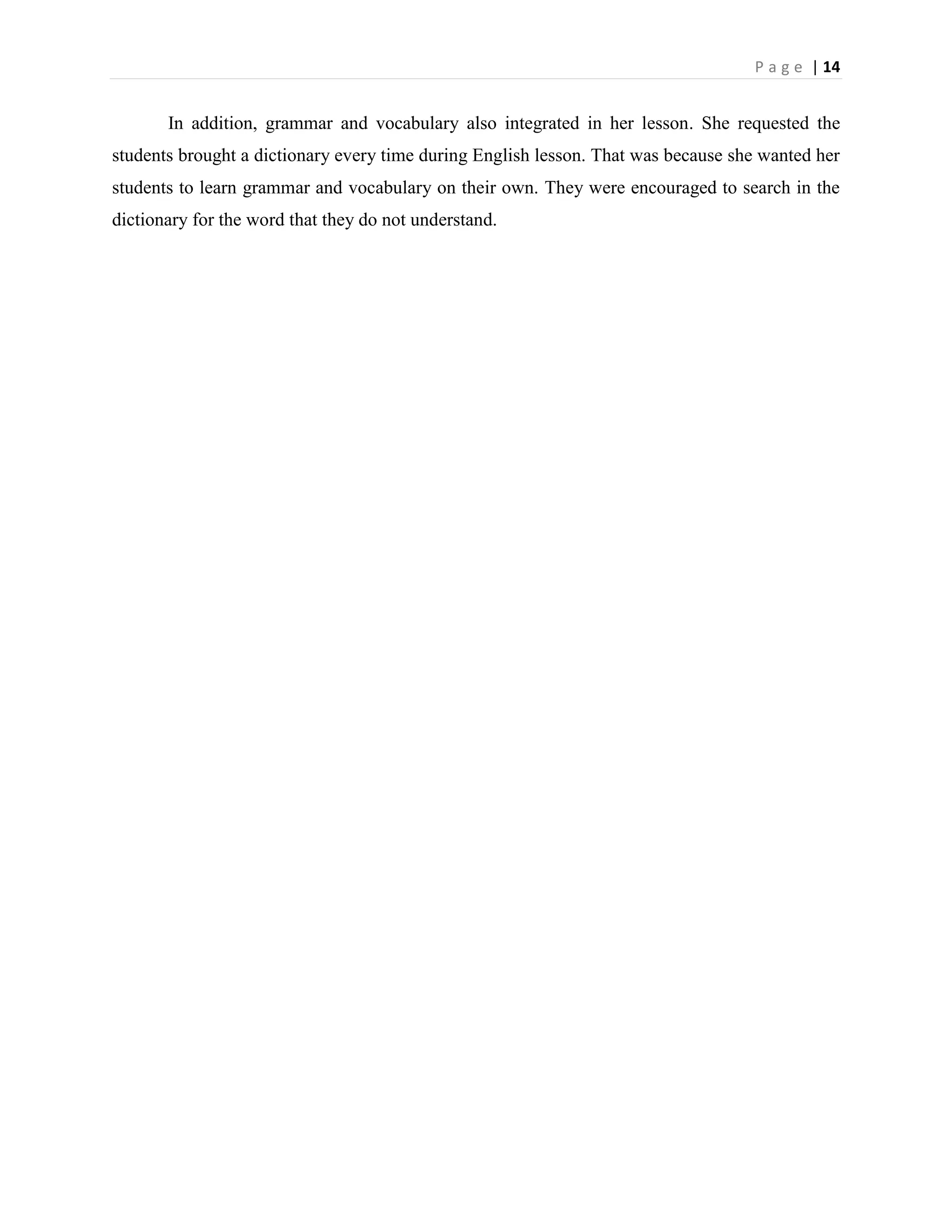 P a g e | 14


       In addition, grammar and vocabulary also integrated in her lesson. She requested the
students brought a dictionary every time during English lesson. That was because she wanted her
students to learn grammar and vocabulary on their own. They were encouraged to search in the
dictionary for the word that they do not understand.
 