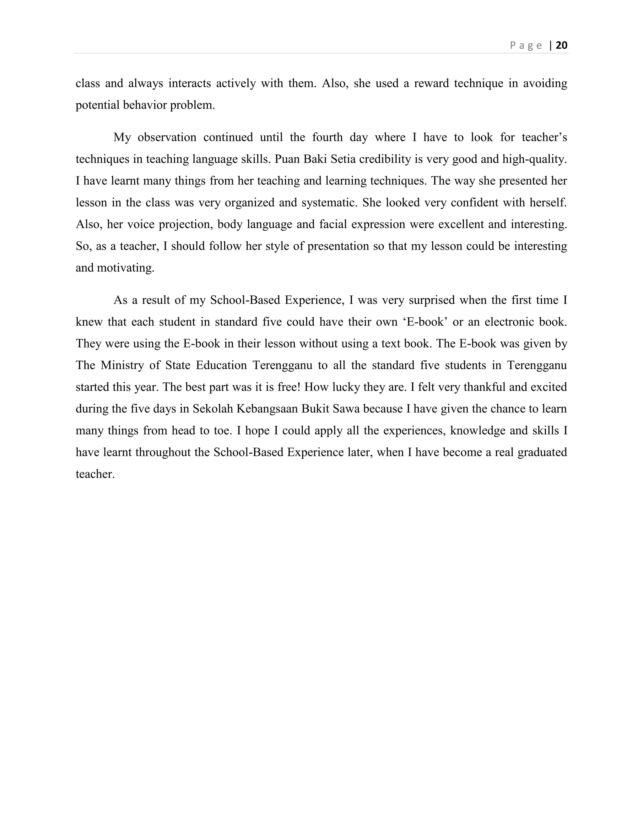 P a g e | 20


class and always interacts actively with them. Also, she used a reward technique in avoiding
potential behavior problem.

       My observation continued until the fourth day where I have to look for teacher‟s
techniques in teaching language skills. Puan Baki Setia credibility is very good and high-quality.
I have learnt many things from her teaching and learning techniques. The way she presented her
lesson in the class was very organized and systematic. She looked very confident with herself.
Also, her voice projection, body language and facial expression were excellent and interesting.
So, as a teacher, I should follow her style of presentation so that my lesson could be interesting
and motivating.

       As a result of my School-Based Experience, I was very surprised when the first time I
knew that each student in standard five could have their own „E-book‟ or an electronic book.
They were using the E-book in their lesson without using a text book. The E-book was given by
The Ministry of State Education Terengganu to all the standard five students in Terengganu
started this year. The best part was it is free! How lucky they are. I felt very thankful and excited
during the five days in Sekolah Kebangsaan Bukit Sawa because I have given the chance to learn
many things from head to toe. I hope I could apply all the experiences, knowledge and skills I
have learnt throughout the School-Based Experience later, when I have become a real graduated
teacher.
 