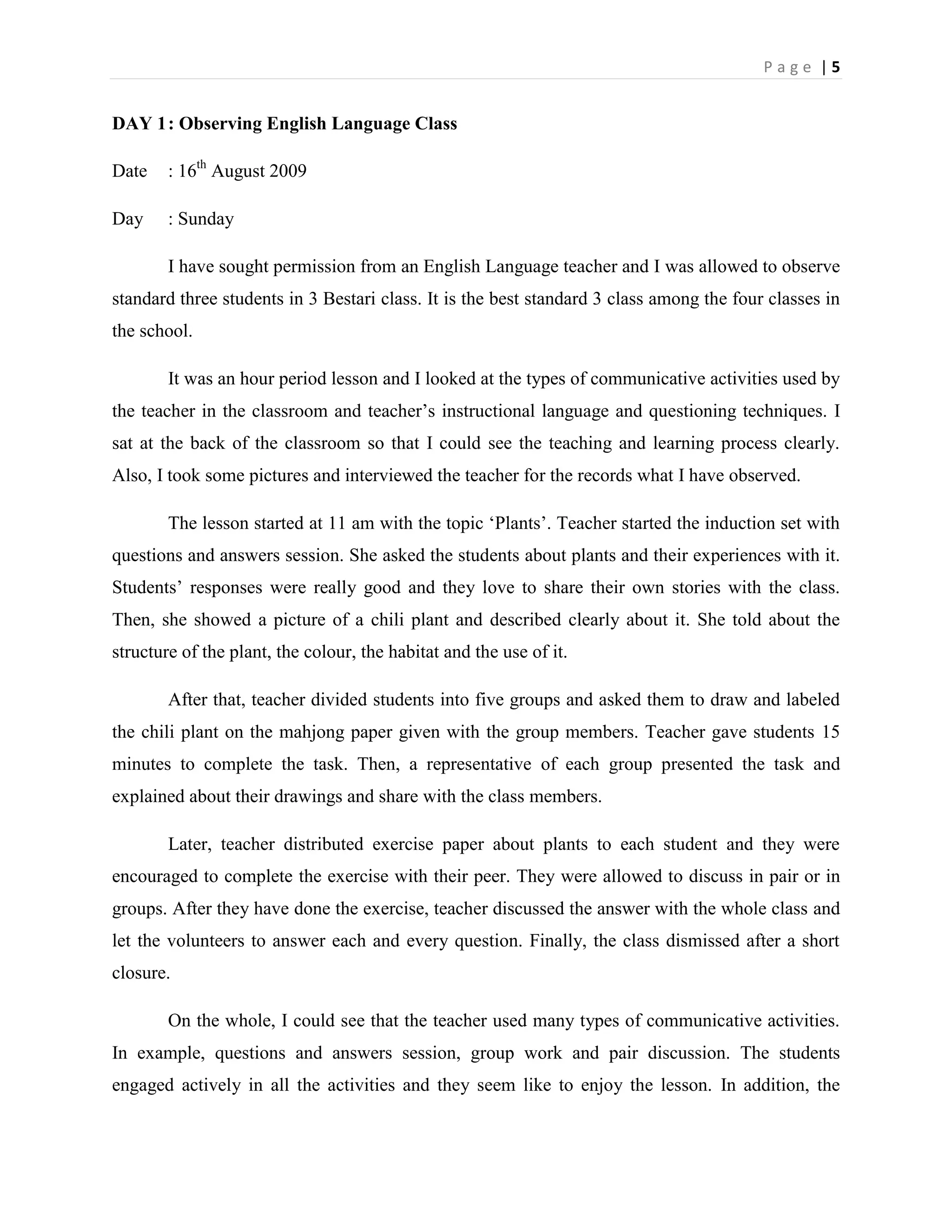 Page |5


DAY 1 : Observing English Language Class

Date    : 16th August 2009

Day     : Sunday

        I have sought permission from an English Language teacher and I was allowed to observe
standard three students in 3 Bestari class. It is the best standard 3 class among the four classes in
the school.

        It was an hour period lesson and I looked at the types of communicative activities used by
the teacher in the classroom and teacher‟s instructional language and questioning techniques. I
sat at the back of the classroom so that I could see the teaching and learning process clearly.
Also, I took some pictures and interviewed the teacher for the records what I have observed.

        The lesson started at 11 am with the topic „Plants‟. Teacher started the induction set with
questions and answers session. She asked the students about plants and their experiences with it.
Students‟ responses were really good and they love to share their own stories with the class.
Then, she showed a picture of a chili plant and described clearly about it. She told about the
structure of the plant, the colour, the habitat and the use of it.

        After that, teacher divided students into five groups and asked them to draw and labeled
the chili plant on the mahjong paper given with the group members. Teacher gave students 15
minutes to complete the task. Then, a representative of each group presented the task and
explained about their drawings and share with the class members.

        Later, teacher distributed exercise paper about plants to each student and they were
encouraged to complete the exercise with their peer. They were allowed to discuss in pair or in
groups. After they have done the exercise, teacher discussed the answer with the whole class and
let the volunteers to answer each and every question. Finally, the class dismissed after a short
closure.

        On the whole, I could see that the teacher used many types of communicative activities.
In example, questions and answers session, group work and pair discussion. The students
engaged actively in all the activities and they seem like to enjoy the lesson. In addition, the
 