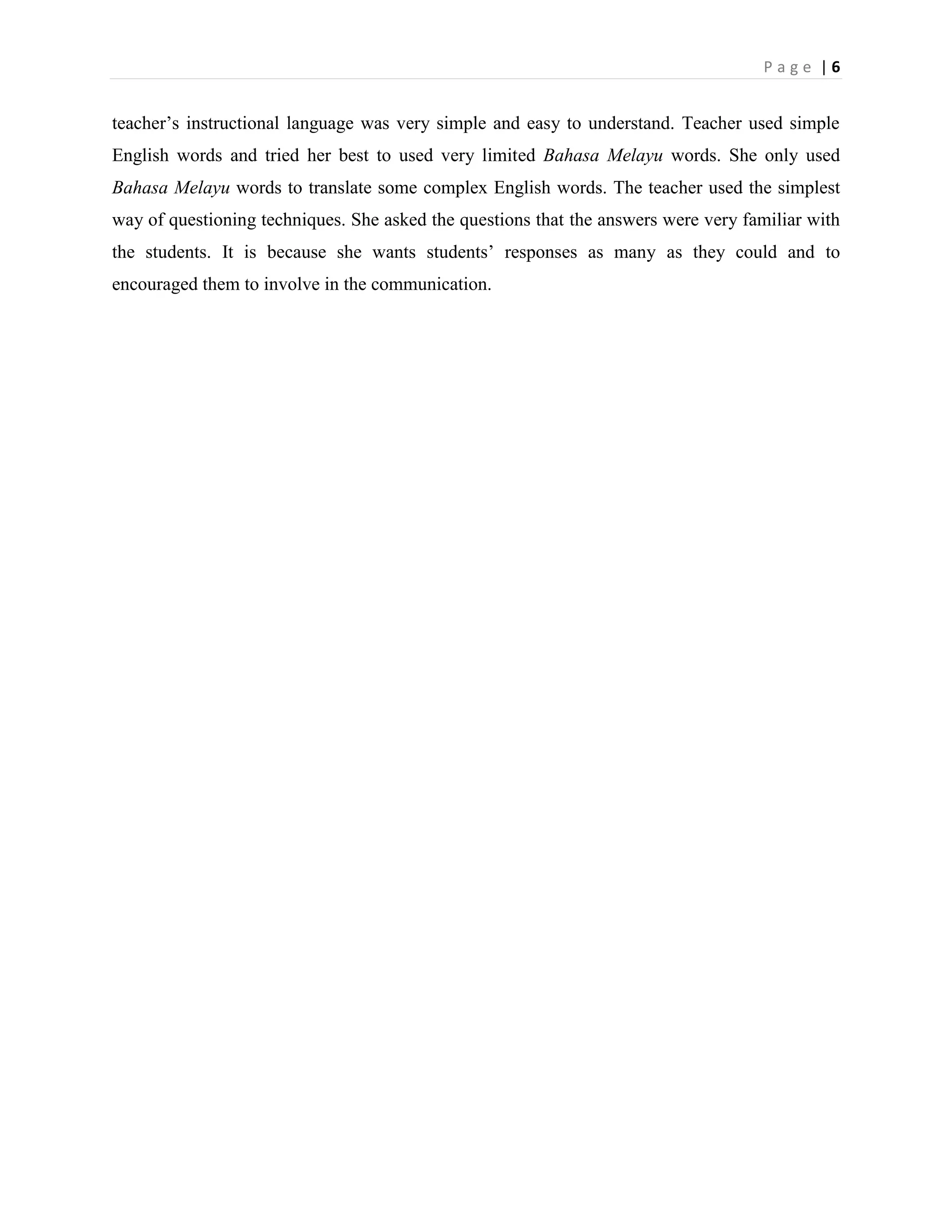 Page |6


teacher‟s instructional language was very simple and easy to understand. Teacher used simple
English words and tried her best to used very limited Bahasa Melayu words. She only used
Bahasa Melayu words to translate some complex English words. The teacher used the simplest
way of questioning techniques. She asked the questions that the answers were very familiar with
the students. It is because she wants students‟ responses as many as they could and to
encouraged them to involve in the communication.
 
