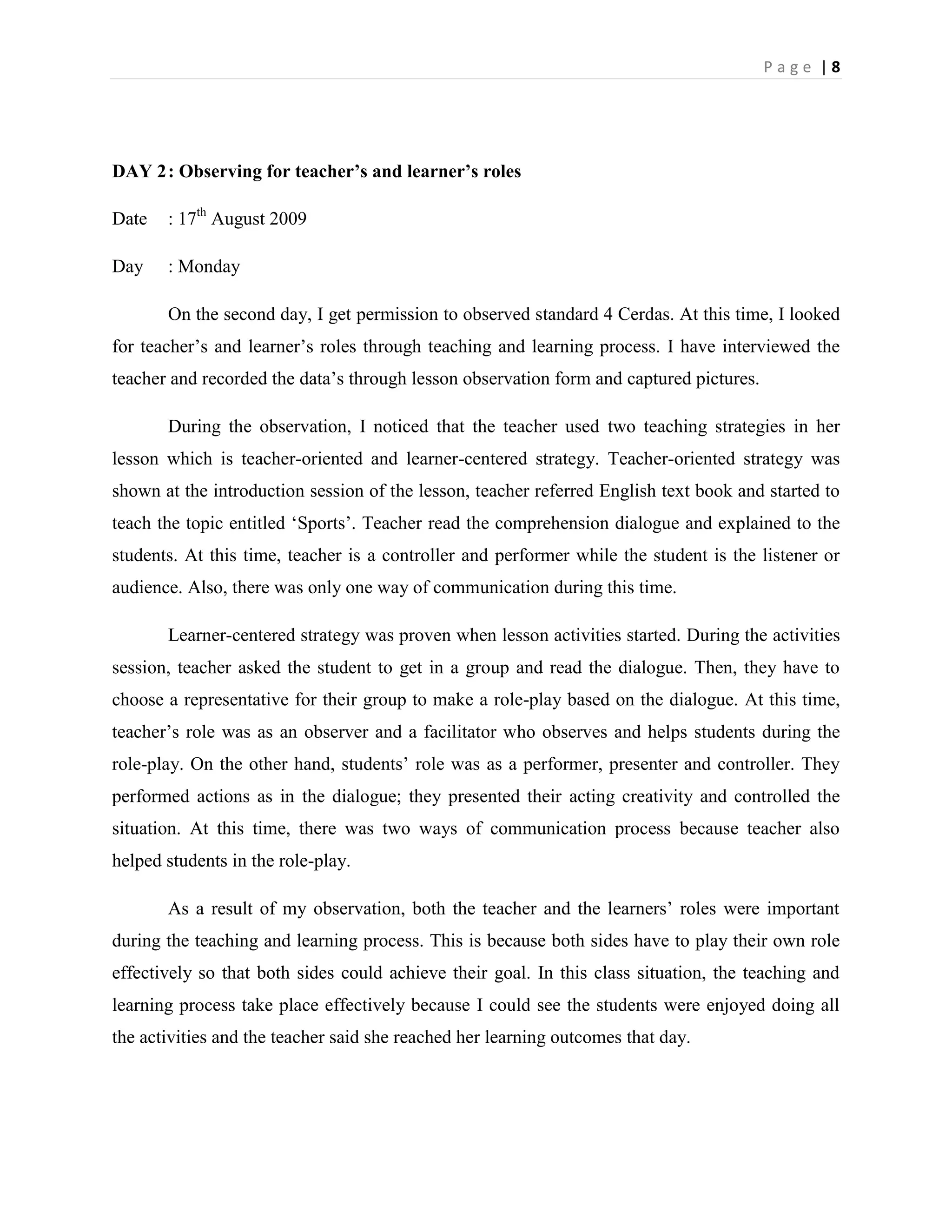 Page |8




DAY 2 : Observing for teacher’s and learner’s roles

Date   : 17th August 2009

Day    : Monday

       On the second day, I get permission to observed standard 4 Cerdas. At this time, I looked
for teacher‟s and learner‟s roles through teaching and learning process. I have interviewed the
teacher and recorded the data‟s through lesson observation form and captured pictures.

       During the observation, I noticed that the teacher used two teaching strategies in her
lesson which is teacher-oriented and learner-centered strategy. Teacher-oriented strategy was
shown at the introduction session of the lesson, teacher referred English text book and started to
teach the topic entitled „Sports‟. Teacher read the comprehension dialogue and explained to the
students. At this time, teacher is a controller and performer while the student is the listener or
audience. Also, there was only one way of communication during this time.

       Learner-centered strategy was proven when lesson activities started. During the activities
session, teacher asked the student to get in a group and read the dialogue. Then, they have to
choose a representative for their group to make a role-play based on the dialogue. At this time,
teacher‟s role was as an observer and a facilitator who observes and helps students during the
role-play. On the other hand, students‟ role was as a performer, presenter and controller. They
performed actions as in the dialogue; they presented their acting creativity and controlled the
situation. At this time, there was two ways of communication process because teacher also
helped students in the role-play.

       As a result of my observation, both the teacher and the learners‟ roles were important
during the teaching and learning process. This is because both sides have to play their own role
effectively so that both sides could achieve their goal. In this class situation, the teaching and
learning process take place effectively because I could see the students were enjoyed doing all
the activities and the teacher said she reached her learning outcomes that day.
 