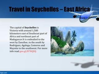 Travel in Seychelles – East Africa
The capital of Seychelles is
Victoria with around 1,500
kilometers east of Southeast part of
Africa and northeast part of
Madagascar.It is embodied to the
west by Zanzibar, to the south by
Rodriguez, Agalega, Comoros and
Mayotte to the southwest. For more
info read goo.gl/B7RQEQ
 