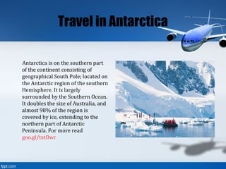 Travel in Antarctica
Antarctica is on the southern part
of the continent consisting of
geographical South Pole; located on
the Antarctic region of the southern
Hemisphere. It is largely
surrounded by the Southern Ocean.
It doubles the size of Australia, and
almost 98% of the region is
covered by ice, extending to the
northern part of Antarctic
Peninsula. For more read
goo.gl/txtDwr
 