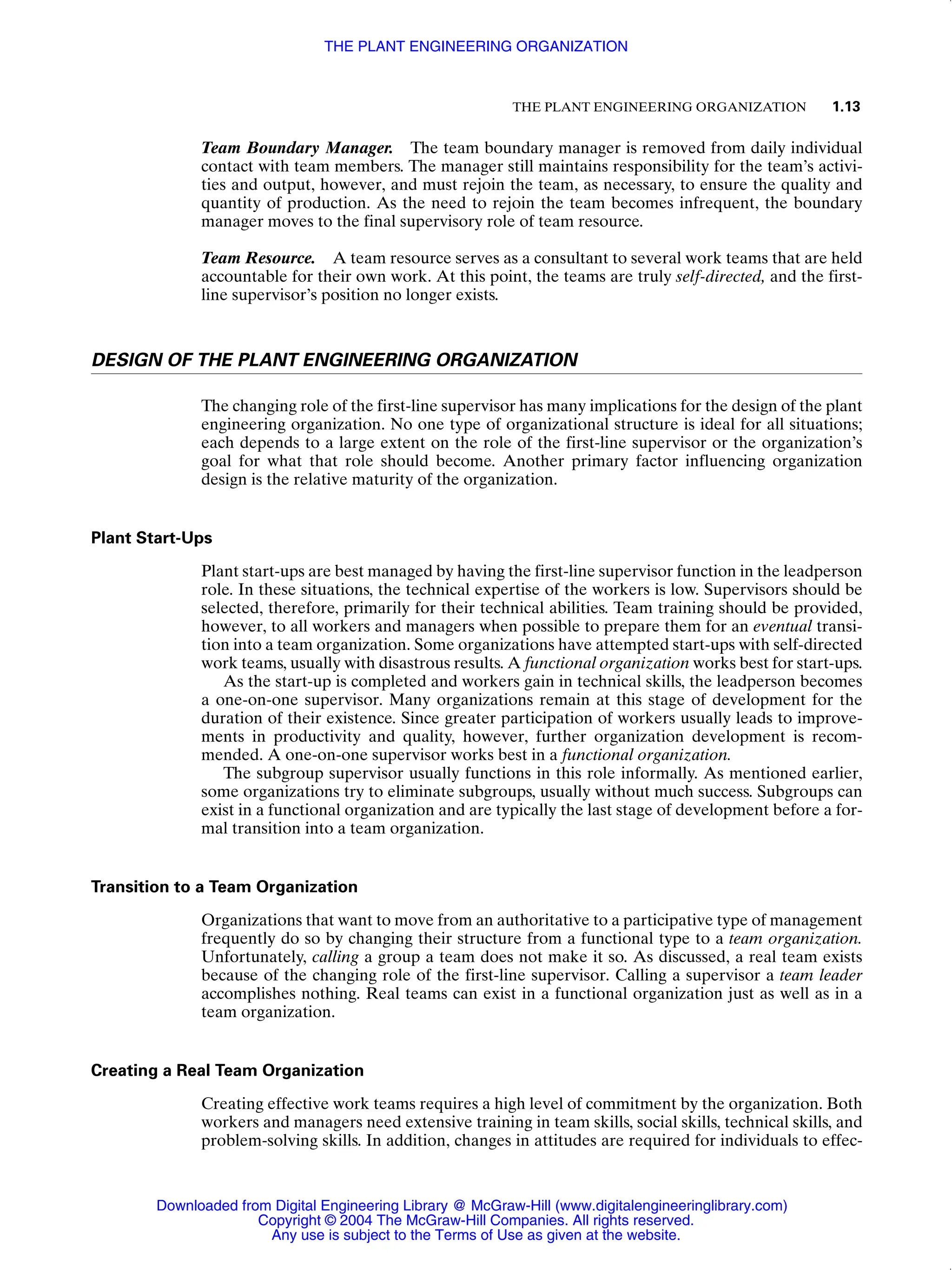 THE PLANT ENGINEERING ORGANIZATION 1.13
Team Boundary Manager. The team boundary manager is removed from daily individual
contact with team members. The manager still maintains responsibility for the team’s activi-
ties and output, however, and must rejoin the team, as necessary, to ensure the quality and
quantity of production. As the need to rejoin the team becomes infrequent, the boundary
manager moves to the final supervisory role of team resource.
Team Resource. A team resource serves as a consultant to several work teams that are held
accountable for their own work. At this point, the teams are truly self-directed, and the first-
line supervisor’s position no longer exists.
DESIGN OF THE PLANT ENGINEERING ORGANIZATION
The changing role of the first-line supervisor has many implications for the design of the plant
engineering organization. No one type of organizational structure is ideal for all situations;
each depends to a large extent on the role of the first-line supervisor or the organization’s
goal for what that role should become. Another primary factor influencing organization
design is the relative maturity of the organization.
Plant Start-Ups
Plant start-ups are best managed by having the first-line supervisor function in the leadperson
role. In these situations, the technical expertise of the workers is low. Supervisors should be
selected, therefore, primarily for their technical abilities. Team training should be provided,
however, to all workers and managers when possible to prepare them for an eventual transi-
tion into a team organization. Some organizations have attempted start-ups with self-directed
work teams, usually with disastrous results. A functional organization works best for start-ups.
As the start-up is completed and workers gain in technical skills, the leadperson becomes
a one-on-one supervisor. Many organizations remain at this stage of development for the
duration of their existence. Since greater participation of workers usually leads to improve-
ments in productivity and quality, however, further organization development is recom-
mended. A one-on-one supervisor works best in a functional organization.
The subgroup supervisor usually functions in this role informally. As mentioned earlier,
some organizations try to eliminate subgroups, usually without much success. Subgroups can
exist in a functional organization and are typically the last stage of development before a for-
mal transition into a team organization.
Transition to a Team Organization
Organizations that want to move from an authoritative to a participative type of management
frequently do so by changing their structure from a functional type to a team organization.
Unfortunately, calling a group a team does not make it so. As discussed, a real team exists
because of the changing role of the first-line supervisor. Calling a supervisor a team leader
accomplishes nothing. Real teams can exist in a functional organization just as well as in a
team organization.
Creating a Real Team Organization
Creating effective work teams requires a high level of commitment by the organization. Both
workers and managers need extensive training in team skills, social skills, technical skills, and
problem-solving skills. In addition, changes in attitudes are required for individuals to effec-
THE PLANT ENGINEERING ORGANIZATION
Downloaded from Digital Engineering Library @ McGraw-Hill (www.digitalengineeringlibrary.com)
Copyright © 2004 The McGraw-Hill Companies. All rights reserved.
Any use is subject to the Terms of Use as given at the website.
 