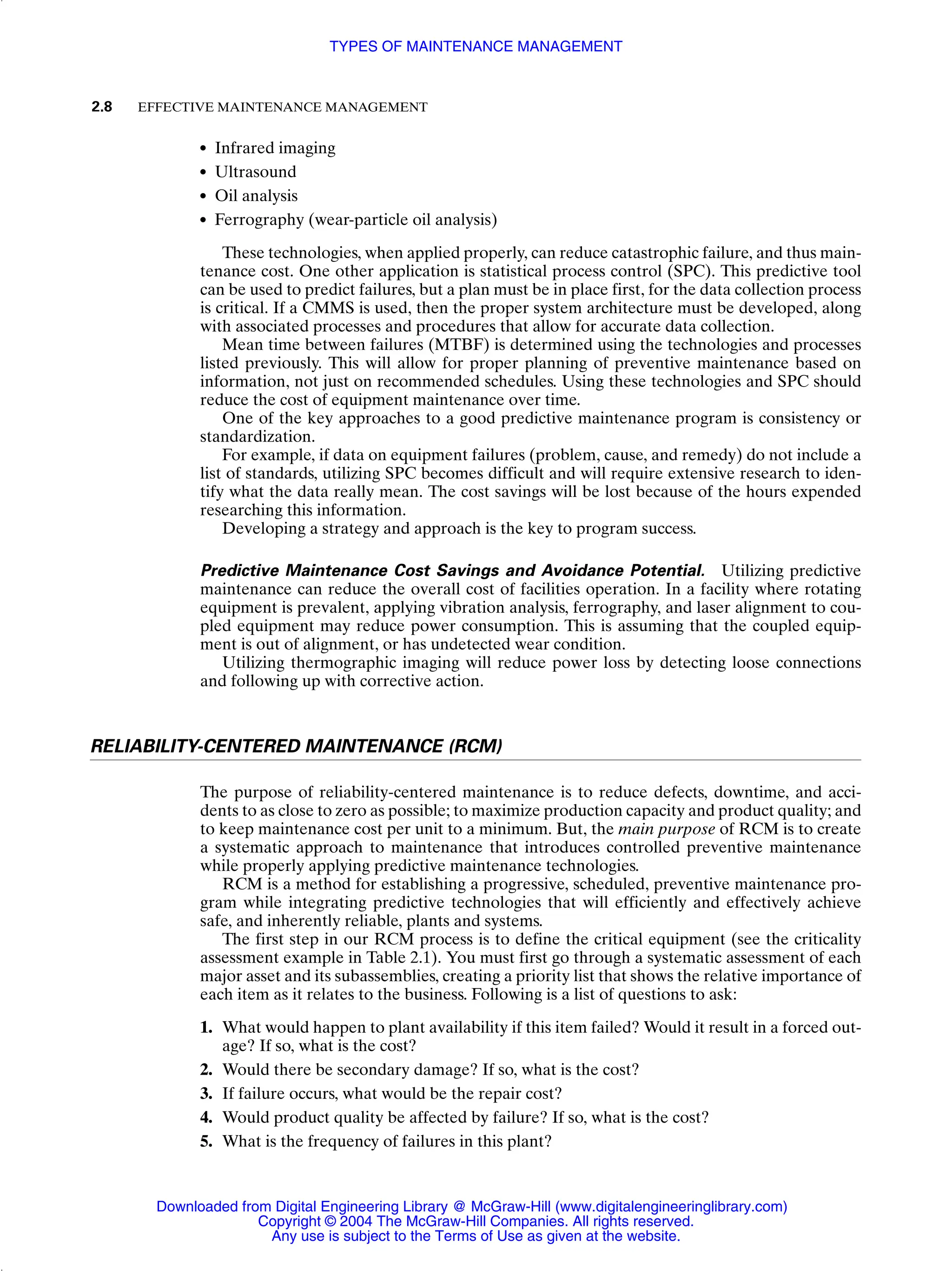 ● Infrared imaging
● Ultrasound
● Oil analysis
● Ferrography (wear-particle oil analysis)
These technologies, when applied properly, can reduce catastrophic failure, and thus main-
tenance cost. One other application is statistical process control (SPC). This predictive tool
can be used to predict failures, but a plan must be in place first, for the data collection process
is critical. If a CMMS is used, then the proper system architecture must be developed, along
with associated processes and procedures that allow for accurate data collection.
Mean time between failures (MTBF) is determined using the technologies and processes
listed previously. This will allow for proper planning of preventive maintenance based on
information, not just on recommended schedules. Using these technologies and SPC should
reduce the cost of equipment maintenance over time.
One of the key approaches to a good predictive maintenance program is consistency or
standardization.
For example, if data on equipment failures (problem, cause, and remedy) do not include a
list of standards, utilizing SPC becomes difficult and will require extensive research to iden-
tify what the data really mean. The cost savings will be lost because of the hours expended
researching this information.
Developing a strategy and approach is the key to program success.
Predictive Maintenance Cost Savings and Avoidance Potential. Utilizing predictive
maintenance can reduce the overall cost of facilities operation. In a facility where rotating
equipment is prevalent, applying vibration analysis, ferrography, and laser alignment to cou-
pled equipment may reduce power consumption. This is assuming that the coupled equip-
ment is out of alignment, or has undetected wear condition.
Utilizing thermographic imaging will reduce power loss by detecting loose connections
and following up with corrective action.
RELIABILITY-CENTERED MAINTENANCE (RCM)
The purpose of reliability-centered maintenance is to reduce defects, downtime, and acci-
dents to as close to zero as possible; to maximize production capacity and product quality; and
to keep maintenance cost per unit to a minimum. But, the main purpose of RCM is to create
a systematic approach to maintenance that introduces controlled preventive maintenance
while properly applying predictive maintenance technologies.
RCM is a method for establishing a progressive, scheduled, preventive maintenance pro-
gram while integrating predictive technologies that will efficiently and effectively achieve
safe, and inherently reliable, plants and systems.
The first step in our RCM process is to define the critical equipment (see the criticality
assessment example in Table 2.1). You must first go through a systematic assessment of each
major asset and its subassemblies, creating a priority list that shows the relative importance of
each item as it relates to the business. Following is a list of questions to ask:
1. What would happen to plant availability if this item failed? Would it result in a forced out-
age? If so, what is the cost?
2. Would there be secondary damage? If so, what is the cost?
3. If failure occurs, what would be the repair cost?
4. Would product quality be affected by failure? If so, what is the cost?
5. What is the frequency of failures in this plant?
2.8 EFFECTIVE MAINTENANCE MANAGEMENT
TYPES OF MAINTENANCE MANAGEMENT
Downloaded from Digital Engineering Library @ McGraw-Hill (www.digitalengineeringlibrary.com)
Copyright © 2004 The McGraw-Hill Companies. All rights reserved.
Any use is subject to the Terms of Use as given at the website.
 