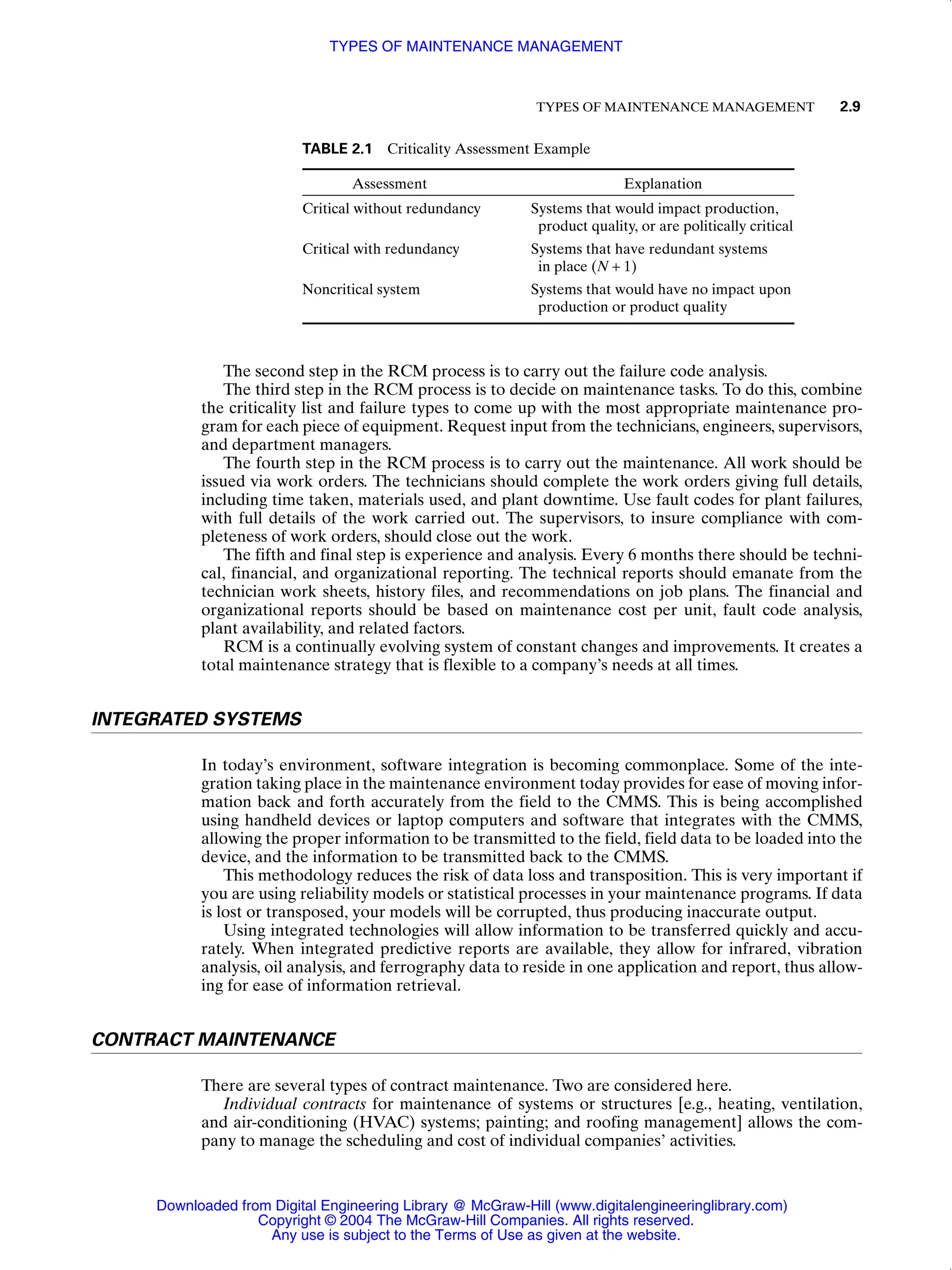 TYPES OF MAINTENANCE MANAGEMENT 2.9
The second step in the RCM process is to carry out the failure code analysis.
The third step in the RCM process is to decide on maintenance tasks. To do this, combine
the criticality list and failure types to come up with the most appropriate maintenance pro-
gram for each piece of equipment. Request input from the technicians, engineers, supervisors,
and department managers.
The fourth step in the RCM process is to carry out the maintenance. All work should be
issued via work orders. The technicians should complete the work orders giving full details,
including time taken, materials used, and plant downtime. Use fault codes for plant failures,
with full details of the work carried out. The supervisors, to insure compliance with com-
pleteness of work orders, should close out the work.
The fifth and final step is experience and analysis. Every 6 months there should be techni-
cal, financial, and organizational reporting. The technical reports should emanate from the
technician work sheets, history files, and recommendations on job plans. The financial and
organizational reports should be based on maintenance cost per unit, fault code analysis,
plant availability, and related factors.
RCM is a continually evolving system of constant changes and improvements. It creates a
total maintenance strategy that is flexible to a company’s needs at all times.
INTEGRATED SYSTEMS
In today’s environment, software integration is becoming commonplace. Some of the inte-
gration taking place in the maintenance environment today provides for ease of moving infor-
mation back and forth accurately from the field to the CMMS. This is being accomplished
using handheld devices or laptop computers and software that integrates with the CMMS,
allowing the proper information to be transmitted to the field, field data to be loaded into the
device, and the information to be transmitted back to the CMMS.
This methodology reduces the risk of data loss and transposition. This is very important if
you are using reliability models or statistical processes in your maintenance programs. If data
is lost or transposed, your models will be corrupted, thus producing inaccurate output.
Using integrated technologies will allow information to be transferred quickly and accu-
rately. When integrated predictive reports are available, they allow for infrared, vibration
analysis, oil analysis, and ferrography data to reside in one application and report, thus allow-
ing for ease of information retrieval.
CONTRACT MAINTENANCE
There are several types of contract maintenance. Two are considered here.
Individual contracts for maintenance of systems or structures [e.g., heating, ventilation,
and air-conditioning (HVAC) systems; painting; and roofing management] allows the com-
pany to manage the scheduling and cost of individual companies’ activities.
TABLE 2.1 Criticality Assessment Example
Assessment Explanation
Critical without redundancy Systems that would impact production,
product quality, or are politically critical
Critical with redundancy Systems that have redundant systems
in place (N + 1)
Noncritical system Systems that would have no impact upon
production or product quality
TYPES OF MAINTENANCE MANAGEMENT
Downloaded from Digital Engineering Library @ McGraw-Hill (www.digitalengineeringlibrary.com)
Copyright © 2004 The McGraw-Hill Companies. All rights reserved.
Any use is subject to the Terms of Use as given at the website.
 