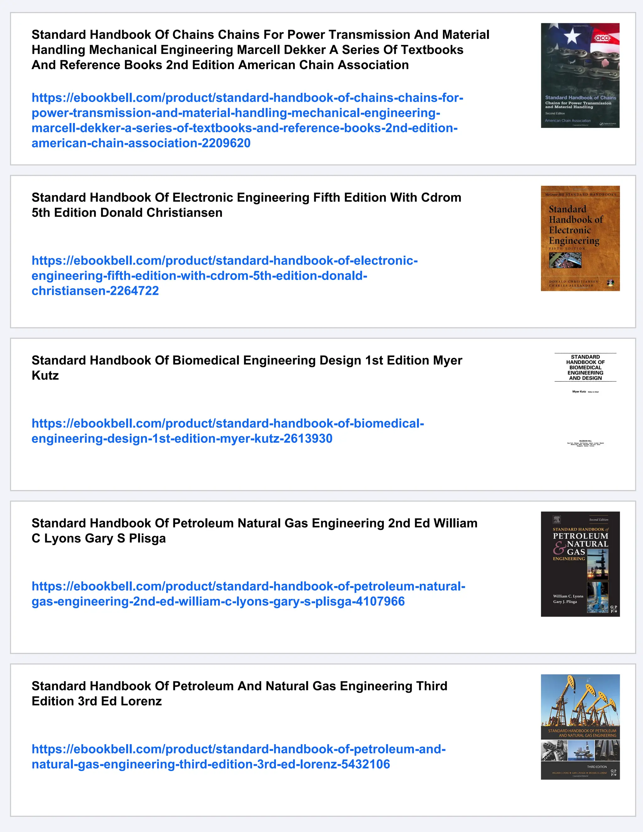 Standard Handbook Of Chains Chains For Power Transmission And Material
Handling Mechanical Engineering Marcell Dekker A Series Of Textbooks
And Reference Books 2nd Edition American Chain Association
https://ebookbell.com/product/standard-handbook-of-chains-chains-for-
power-transmission-and-material-handling-mechanical-engineering-
marcell-dekker-a-series-of-textbooks-and-reference-books-2nd-edition-
american-chain-association-2209620
Standard Handbook Of Electronic Engineering Fifth Edition With Cdrom
5th Edition Donald Christiansen
https://ebookbell.com/product/standard-handbook-of-electronic-
engineering-fifth-edition-with-cdrom-5th-edition-donald-
christiansen-2264722
Standard Handbook Of Biomedical Engineering Design 1st Edition Myer
Kutz
https://ebookbell.com/product/standard-handbook-of-biomedical-
engineering-design-1st-edition-myer-kutz-2613930
Standard Handbook Of Petroleum Natural Gas Engineering 2nd Ed William
C Lyons Gary S Plisga
https://ebookbell.com/product/standard-handbook-of-petroleum-natural-
gas-engineering-2nd-ed-william-c-lyons-gary-s-plisga-4107966
Standard Handbook Of Petroleum And Natural Gas Engineering Third
Edition 3rd Ed Lorenz
https://ebookbell.com/product/standard-handbook-of-petroleum-and-
natural-gas-engineering-third-edition-3rd-ed-lorenz-5432106
 