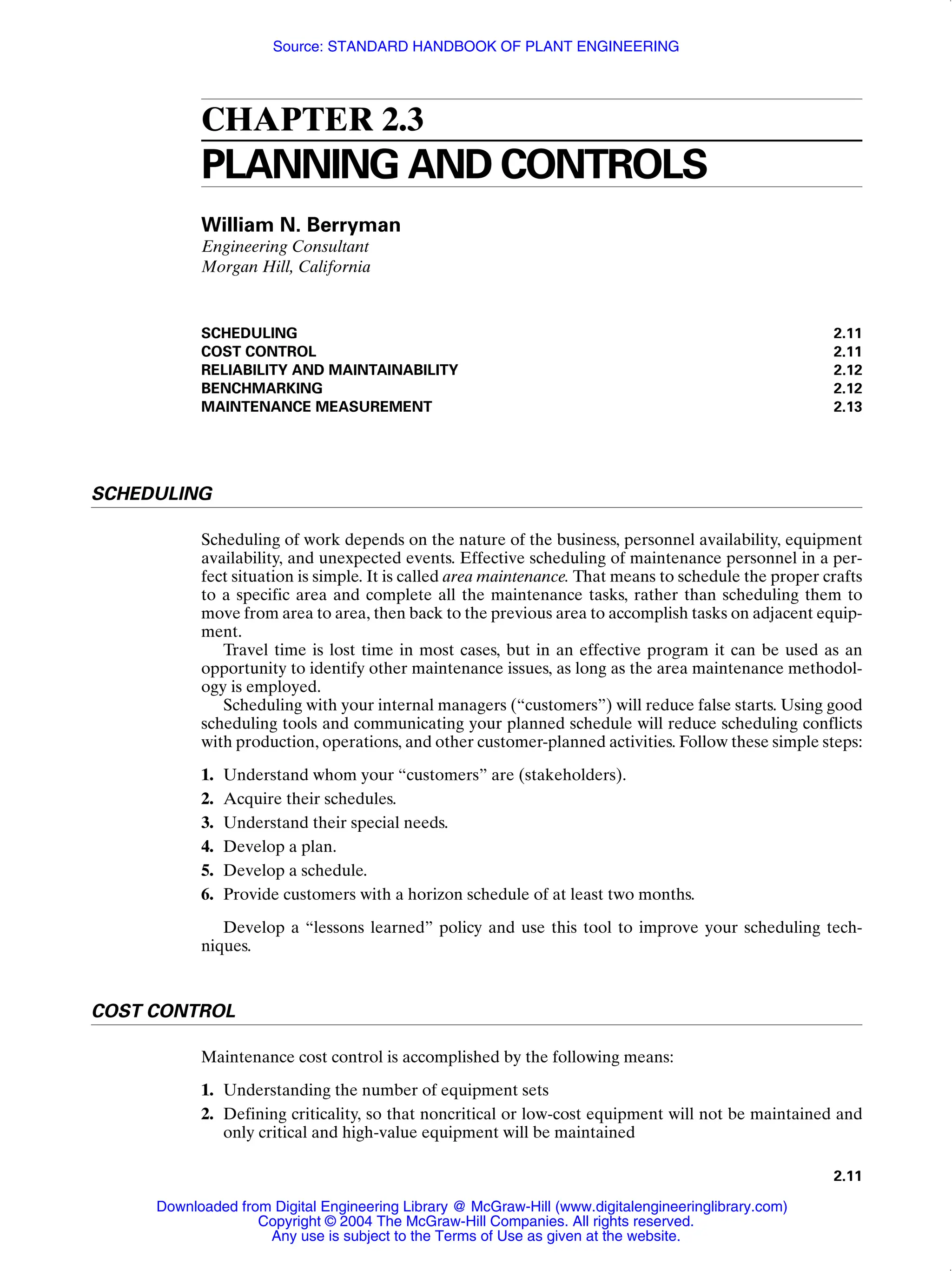 2.11
CHAPTER 2.3
PLANNING AND CONTROLS
William N. Berryman
Engineering Consultant
Morgan Hill, California
SCHEDULING 2.11
COST CONTROL 2.11
RELIABILITY AND MAINTAINABILITY 2.12
BENCHMARKING 2.12
MAINTENANCE MEASUREMENT 2.13
SCHEDULING
Scheduling of work depends on the nature of the business, personnel availability, equipment
availability, and unexpected events. Effective scheduling of maintenance personnel in a per-
fect situation is simple. It is called area maintenance. That means to schedule the proper crafts
to a specific area and complete all the maintenance tasks, rather than scheduling them to
move from area to area, then back to the previous area to accomplish tasks on adjacent equip-
ment.
Travel time is lost time in most cases, but in an effective program it can be used as an
opportunity to identify other maintenance issues, as long as the area maintenance methodol-
ogy is employed.
Scheduling with your internal managers (“customers”) will reduce false starts. Using good
scheduling tools and communicating your planned schedule will reduce scheduling conflicts
with production, operations, and other customer-planned activities. Follow these simple steps:
1. Understand whom your “customers” are (stakeholders).
2. Acquire their schedules.
3. Understand their special needs.
4. Develop a plan.
5. Develop a schedule.
6. Provide customers with a horizon schedule of at least two months.
Develop a “lessons learned” policy and use this tool to improve your scheduling tech-
niques.
COST CONTROL
Maintenance cost control is accomplished by the following means:
1. Understanding the number of equipment sets
2. Defining criticality, so that noncritical or low-cost equipment will not be maintained and
only critical and high-value equipment will be maintained
Downloaded from Digital Engineering Library @ McGraw-Hill (www.digitalengineeringlibrary.com)
Copyright © 2004 The McGraw-Hill Companies. All rights reserved.
Any use is subject to the Terms of Use as given at the website.
Source: STANDARD HANDBOOK OF PLANT ENGINEERING
 