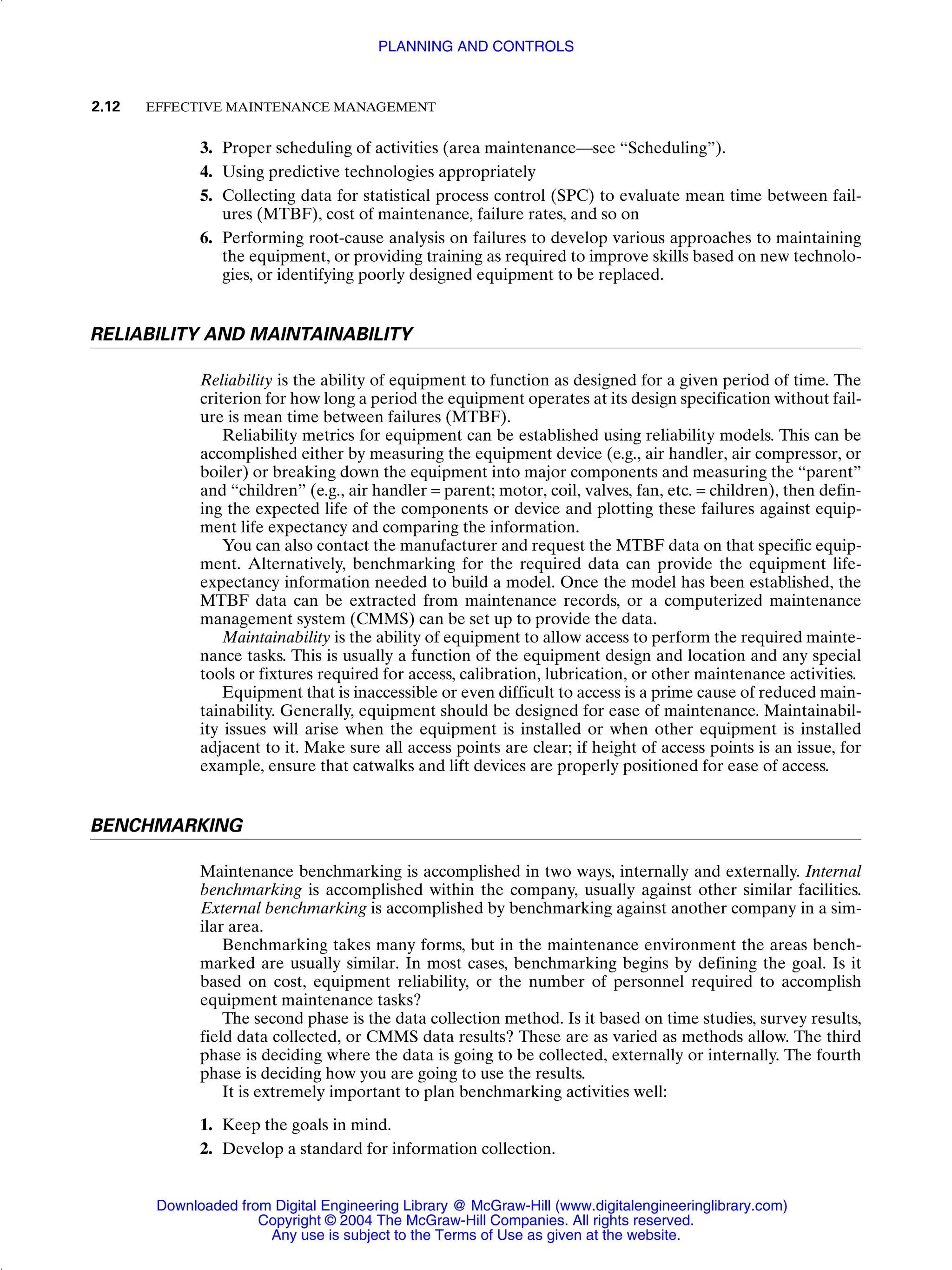 3. Proper scheduling of activities (area maintenance—see “Scheduling”).
4. Using predictive technologies appropriately
5. Collecting data for statistical process control (SPC) to evaluate mean time between fail-
ures (MTBF), cost of maintenance, failure rates, and so on
6. Performing root-cause analysis on failures to develop various approaches to maintaining
the equipment, or providing training as required to improve skills based on new technolo-
gies, or identifying poorly designed equipment to be replaced.
RELIABILITY AND MAINTAINABILITY
Reliability is the ability of equipment to function as designed for a given period of time. The
criterion for how long a period the equipment operates at its design specification without fail-
ure is mean time between failures (MTBF).
Reliability metrics for equipment can be established using reliability models. This can be
accomplished either by measuring the equipment device (e.g., air handler, air compressor, or
boiler) or breaking down the equipment into major components and measuring the “parent”
and “children” (e.g., air handler = parent; motor, coil, valves, fan, etc. = children), then defin-
ing the expected life of the components or device and plotting these failures against equip-
ment life expectancy and comparing the information.
You can also contact the manufacturer and request the MTBF data on that specific equip-
ment. Alternatively, benchmarking for the required data can provide the equipment life-
expectancy information needed to build a model. Once the model has been established, the
MTBF data can be extracted from maintenance records, or a computerized maintenance
management system (CMMS) can be set up to provide the data.
Maintainability is the ability of equipment to allow access to perform the required mainte-
nance tasks. This is usually a function of the equipment design and location and any special
tools or fixtures required for access, calibration, lubrication, or other maintenance activities.
Equipment that is inaccessible or even difficult to access is a prime cause of reduced main-
tainability. Generally, equipment should be designed for ease of maintenance. Maintainabil-
ity issues will arise when the equipment is installed or when other equipment is installed
adjacent to it. Make sure all access points are clear; if height of access points is an issue, for
example, ensure that catwalks and lift devices are properly positioned for ease of access.
BENCHMARKING
Maintenance benchmarking is accomplished in two ways, internally and externally. Internal
benchmarking is accomplished within the company, usually against other similar facilities.
External benchmarking is accomplished by benchmarking against another company in a sim-
ilar area.
Benchmarking takes many forms, but in the maintenance environment the areas bench-
marked are usually similar. In most cases, benchmarking begins by defining the goal. Is it
based on cost, equipment reliability, or the number of personnel required to accomplish
equipment maintenance tasks?
The second phase is the data collection method. Is it based on time studies, survey results,
field data collected, or CMMS data results? These are as varied as methods allow. The third
phase is deciding where the data is going to be collected, externally or internally. The fourth
phase is deciding how you are going to use the results.
It is extremely important to plan benchmarking activities well:
1. Keep the goals in mind.
2. Develop a standard for information collection.
2.12 EFFECTIVE MAINTENANCE MANAGEMENT
PLANNING AND CONTROLS
Downloaded from Digital Engineering Library @ McGraw-Hill (www.digitalengineeringlibrary.com)
Copyright © 2004 The McGraw-Hill Companies. All rights reserved.
Any use is subject to the Terms of Use as given at the website.
 