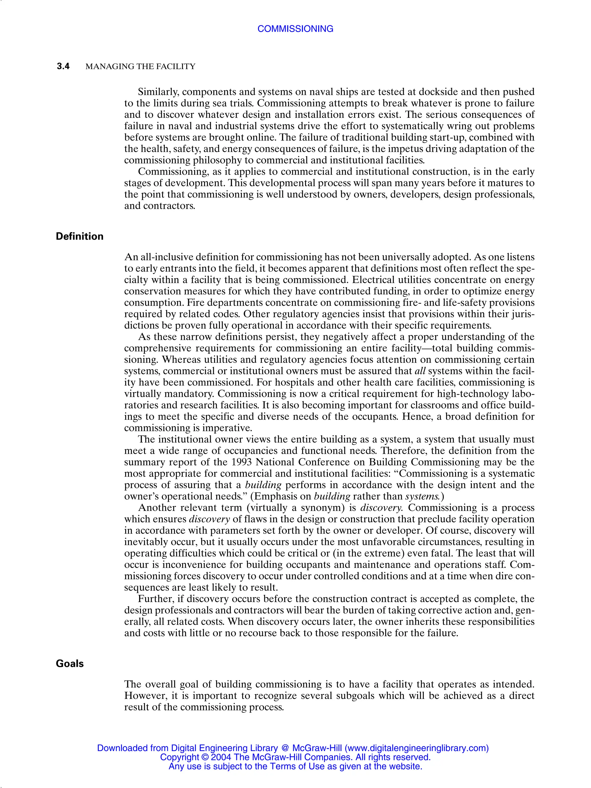 Similarly, components and systems on naval ships are tested at dockside and then pushed
to the limits during sea trials. Commissioning attempts to break whatever is prone to failure
and to discover whatever design and installation errors exist. The serious consequences of
failure in naval and industrial systems drive the effort to systematically wring out problems
before systems are brought online. The failure of traditional building start-up, combined with
the health, safety, and energy consequences of failure, is the impetus driving adaptation of the
commissioning philosophy to commercial and institutional facilities.
Commissioning, as it applies to commercial and institutional construction, is in the early
stages of development. This developmental process will span many years before it matures to
the point that commissioning is well understood by owners, developers, design professionals,
and contractors.
Definition
An all-inclusive definition for commissioning has not been universally adopted. As one listens
to early entrants into the field, it becomes apparent that definitions most often reflect the spe-
cialty within a facility that is being commissioned. Electrical utilities concentrate on energy
conservation measures for which they have contributed funding, in order to optimize energy
consumption. Fire departments concentrate on commissioning fire- and life-safety provisions
required by related codes. Other regulatory agencies insist that provisions within their juris-
dictions be proven fully operational in accordance with their specific requirements.
As these narrow definitions persist, they negatively affect a proper understanding of the
comprehensive requirements for commissioning an entire facility—total building commis-
sioning. Whereas utilities and regulatory agencies focus attention on commissioning certain
systems, commercial or institutional owners must be assured that all systems within the facil-
ity have been commissioned. For hospitals and other health care facilities, commissioning is
virtually mandatory. Commissioning is now a critical requirement for high-technology labo-
ratories and research facilities. It is also becoming important for classrooms and office build-
ings to meet the specific and diverse needs of the occupants. Hence, a broad definition for
commissioning is imperative.
The institutional owner views the entire building as a system, a system that usually must
meet a wide range of occupancies and functional needs. Therefore, the definition from the
summary report of the 1993 National Conference on Building Commissioning may be the
most appropriate for commercial and institutional facilities: “Commissioning is a systematic
process of assuring that a building performs in accordance with the design intent and the
owner’s operational needs.” (Emphasis on building rather than systems.)
Another relevant term (virtually a synonym) is discovery. Commissioning is a process
which ensures discovery of flaws in the design or construction that preclude facility operation
in accordance with parameters set forth by the owner or developer. Of course, discovery will
inevitably occur, but it usually occurs under the most unfavorable circumstances, resulting in
operating difficulties which could be critical or (in the extreme) even fatal. The least that will
occur is inconvenience for building occupants and maintenance and operations staff. Com-
missioning forces discovery to occur under controlled conditions and at a time when dire con-
sequences are least likely to result.
Further, if discovery occurs before the construction contract is accepted as complete, the
design professionals and contractors will bear the burden of taking corrective action and, gen-
erally, all related costs. When discovery occurs later, the owner inherits these responsibilities
and costs with little or no recourse back to those responsible for the failure.
Goals
The overall goal of building commissioning is to have a facility that operates as intended.
However, it is important to recognize several subgoals which will be achieved as a direct
result of the commissioning process.
3.4 MANAGING THE FACILITY
COMMISSIONING
Downloaded from Digital Engineering Library @ McGraw-Hill (www.digitalengineeringlibrary.com)
Copyright © 2004 The McGraw-Hill Companies. All rights reserved.
Any use is subject to the Terms of Use as given at the website.
 
