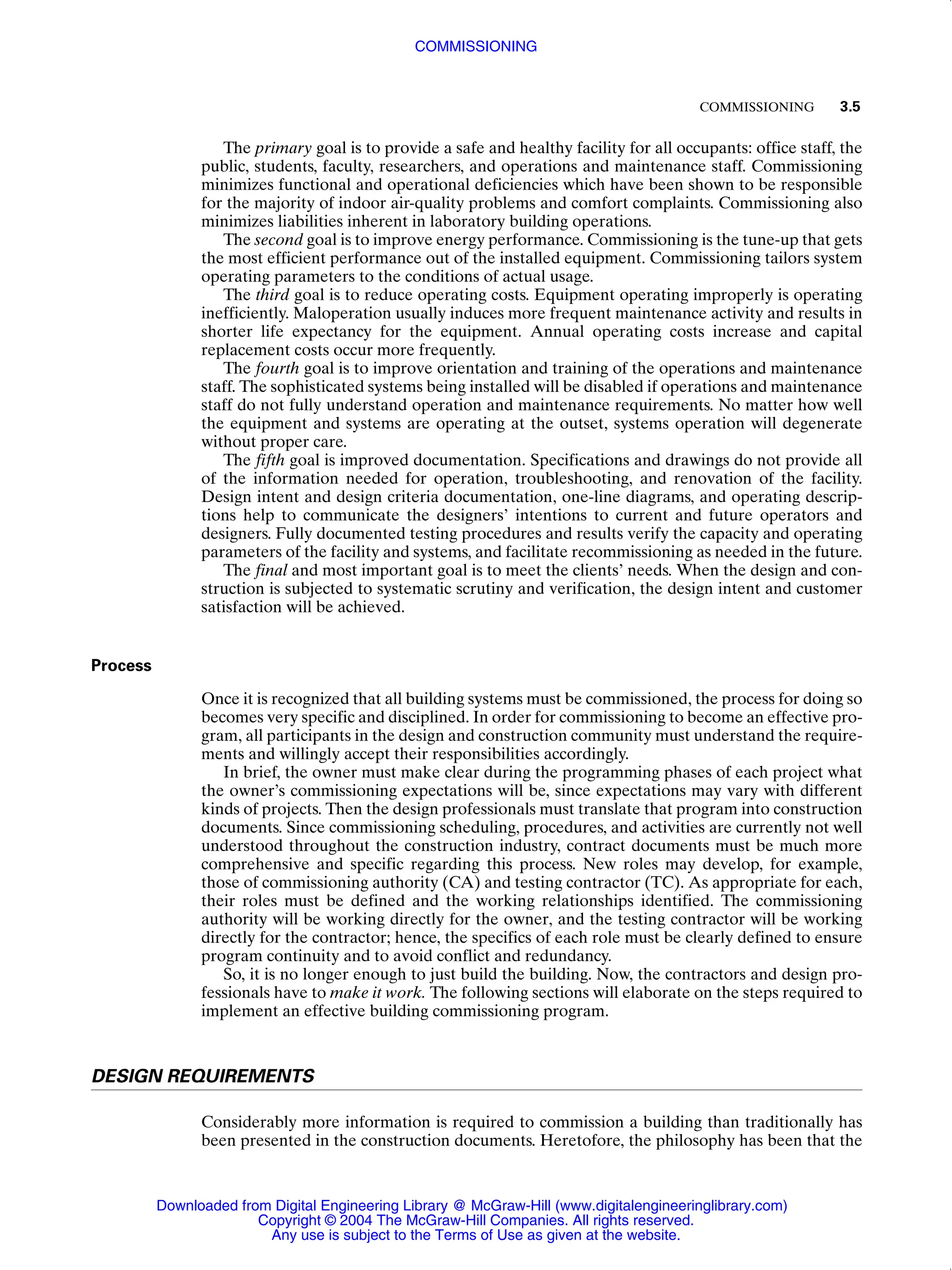 COMMISSIONING 3.5
The primary goal is to provide a safe and healthy facility for all occupants: office staff, the
public, students, faculty, researchers, and operations and maintenance staff. Commissioning
minimizes functional and operational deficiencies which have been shown to be responsible
for the majority of indoor air-quality problems and comfort complaints. Commissioning also
minimizes liabilities inherent in laboratory building operations.
The second goal is to improve energy performance. Commissioning is the tune-up that gets
the most efficient performance out of the installed equipment. Commissioning tailors system
operating parameters to the conditions of actual usage.
The third goal is to reduce operating costs. Equipment operating improperly is operating
inefficiently. Maloperation usually induces more frequent maintenance activity and results in
shorter life expectancy for the equipment. Annual operating costs increase and capital
replacement costs occur more frequently.
The fourth goal is to improve orientation and training of the operations and maintenance
staff. The sophisticated systems being installed will be disabled if operations and maintenance
staff do not fully understand operation and maintenance requirements. No matter how well
the equipment and systems are operating at the outset, systems operation will degenerate
without proper care.
The fifth goal is improved documentation. Specifications and drawings do not provide all
of the information needed for operation, troubleshooting, and renovation of the facility.
Design intent and design criteria documentation, one-line diagrams, and operating descrip-
tions help to communicate the designers’ intentions to current and future operators and
designers. Fully documented testing procedures and results verify the capacity and operating
parameters of the facility and systems, and facilitate recommissioning as needed in the future.
The final and most important goal is to meet the clients’ needs. When the design and con-
struction is subjected to systematic scrutiny and verification, the design intent and customer
satisfaction will be achieved.
Process
Once it is recognized that all building systems must be commissioned, the process for doing so
becomes very specific and disciplined. In order for commissioning to become an effective pro-
gram, all participants in the design and construction community must understand the require-
ments and willingly accept their responsibilities accordingly.
In brief, the owner must make clear during the programming phases of each project what
the owner’s commissioning expectations will be, since expectations may vary with different
kinds of projects. Then the design professionals must translate that program into construction
documents. Since commissioning scheduling, procedures, and activities are currently not well
understood throughout the construction industry, contract documents must be much more
comprehensive and specific regarding this process. New roles may develop, for example,
those of commissioning authority (CA) and testing contractor (TC). As appropriate for each,
their roles must be defined and the working relationships identified. The commissioning
authority will be working directly for the owner, and the testing contractor will be working
directly for the contractor; hence, the specifics of each role must be clearly defined to ensure
program continuity and to avoid conflict and redundancy.
So, it is no longer enough to just build the building. Now, the contractors and design pro-
fessionals have to make it work. The following sections will elaborate on the steps required to
implement an effective building commissioning program.
DESIGN REQUIREMENTS
Considerably more information is required to commission a building than traditionally has
been presented in the construction documents. Heretofore, the philosophy has been that the
COMMISSIONING
Downloaded from Digital Engineering Library @ McGraw-Hill (www.digitalengineeringlibrary.com)
Copyright © 2004 The McGraw-Hill Companies. All rights reserved.
Any use is subject to the Terms of Use as given at the website.
 