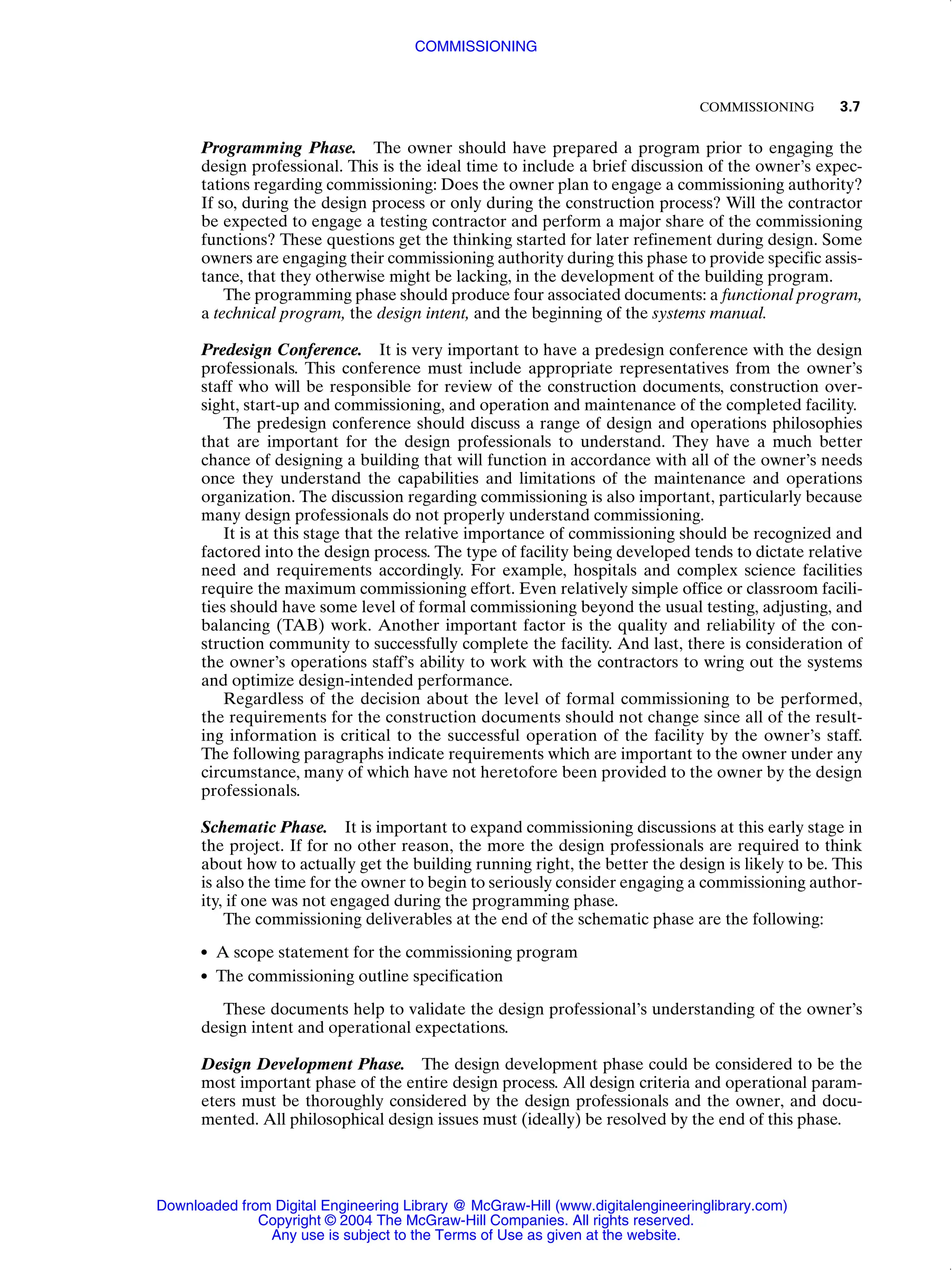 COMMISSIONING 3.7
Programming Phase. The owner should have prepared a program prior to engaging the
design professional. This is the ideal time to include a brief discussion of the owner’s expec-
tations regarding commissioning: Does the owner plan to engage a commissioning authority?
If so, during the design process or only during the construction process? Will the contractor
be expected to engage a testing contractor and perform a major share of the commissioning
functions? These questions get the thinking started for later refinement during design. Some
owners are engaging their commissioning authority during this phase to provide specific assis-
tance, that they otherwise might be lacking, in the development of the building program.
The programming phase should produce four associated documents: a functional program,
a technical program, the design intent, and the beginning of the systems manual.
Predesign Conference. It is very important to have a predesign conference with the design
professionals. This conference must include appropriate representatives from the owner’s
staff who will be responsible for review of the construction documents, construction over-
sight, start-up and commissioning, and operation and maintenance of the completed facility.
The predesign conference should discuss a range of design and operations philosophies
that are important for the design professionals to understand. They have a much better
chance of designing a building that will function in accordance with all of the owner’s needs
once they understand the capabilities and limitations of the maintenance and operations
organization. The discussion regarding commissioning is also important, particularly because
many design professionals do not properly understand commissioning.
It is at this stage that the relative importance of commissioning should be recognized and
factored into the design process. The type of facility being developed tends to dictate relative
need and requirements accordingly. For example, hospitals and complex science facilities
require the maximum commissioning effort. Even relatively simple office or classroom facili-
ties should have some level of formal commissioning beyond the usual testing, adjusting, and
balancing (TAB) work. Another important factor is the quality and reliability of the con-
struction community to successfully complete the facility. And last, there is consideration of
the owner’s operations staff’s ability to work with the contractors to wring out the systems
and optimize design-intended performance.
Regardless of the decision about the level of formal commissioning to be performed,
the requirements for the construction documents should not change since all of the result-
ing information is critical to the successful operation of the facility by the owner’s staff.
The following paragraphs indicate requirements which are important to the owner under any
circumstance, many of which have not heretofore been provided to the owner by the design
professionals.
Schematic Phase. It is important to expand commissioning discussions at this early stage in
the project. If for no other reason, the more the design professionals are required to think
about how to actually get the building running right, the better the design is likely to be. This
is also the time for the owner to begin to seriously consider engaging a commissioning author-
ity, if one was not engaged during the programming phase.
The commissioning deliverables at the end of the schematic phase are the following:
● A scope statement for the commissioning program
● The commissioning outline specification
These documents help to validate the design professional’s understanding of the owner’s
design intent and operational expectations.
Design Development Phase. The design development phase could be considered to be the
most important phase of the entire design process. All design criteria and operational param-
eters must be thoroughly considered by the design professionals and the owner, and docu-
mented. All philosophical design issues must (ideally) be resolved by the end of this phase.
COMMISSIONING
Downloaded from Digital Engineering Library @ McGraw-Hill (www.digitalengineeringlibrary.com)
Copyright © 2004 The McGraw-Hill Companies. All rights reserved.
Any use is subject to the Terms of Use as given at the website.
 