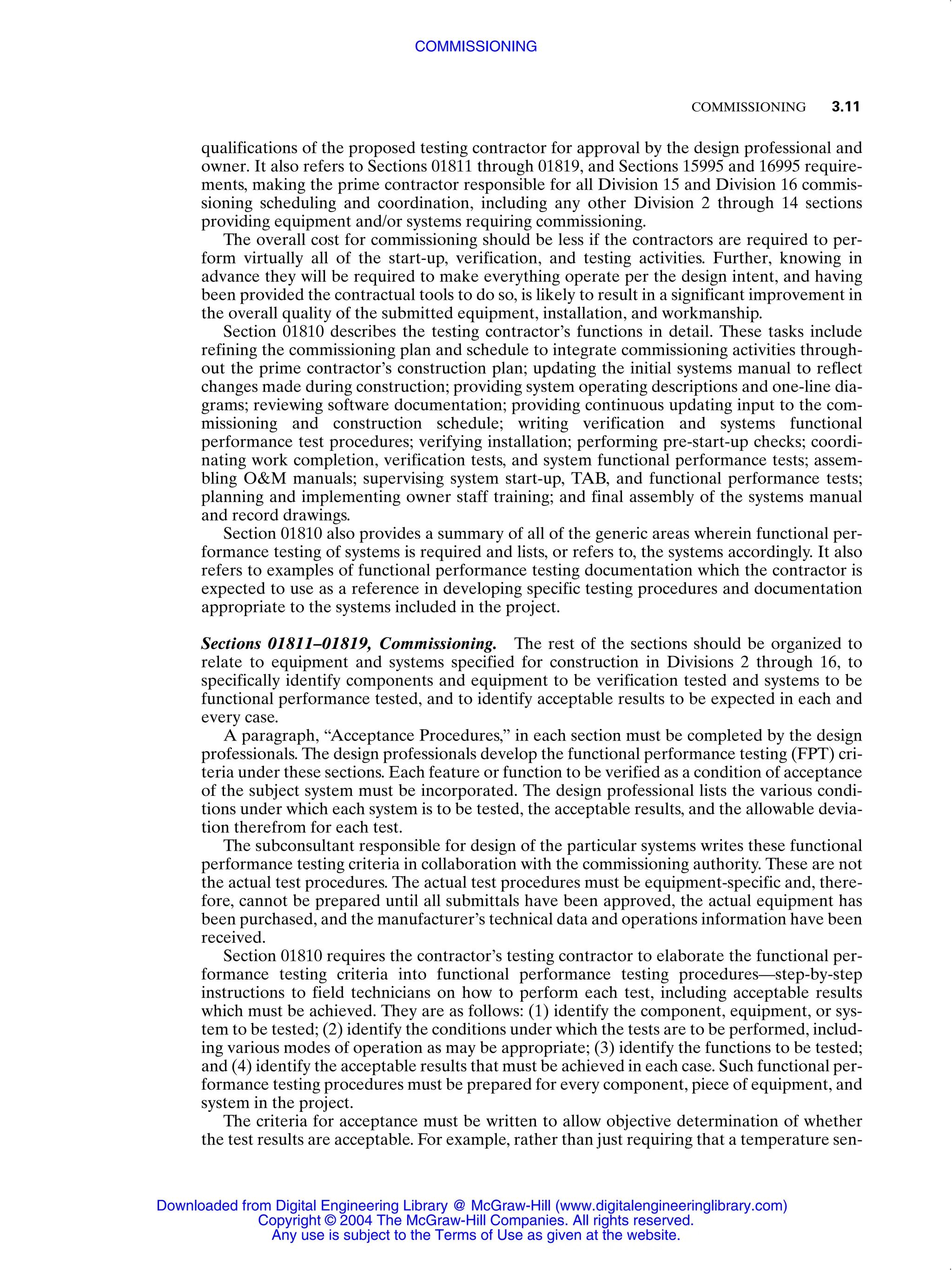 COMMISSIONING 3.11
qualifications of the proposed testing contractor for approval by the design professional and
owner. It also refers to Sections 01811 through 01819, and Sections 15995 and 16995 require-
ments, making the prime contractor responsible for all Division 15 and Division 16 commis-
sioning scheduling and coordination, including any other Division 2 through 14 sections
providing equipment and/or systems requiring commissioning.
The overall cost for commissioning should be less if the contractors are required to per-
form virtually all of the start-up, verification, and testing activities. Further, knowing in
advance they will be required to make everything operate per the design intent, and having
been provided the contractual tools to do so, is likely to result in a significant improvement in
the overall quality of the submitted equipment, installation, and workmanship.
Section 01810 describes the testing contractor’s functions in detail. These tasks include
refining the commissioning plan and schedule to integrate commissioning activities through-
out the prime contractor’s construction plan; updating the initial systems manual to reflect
changes made during construction; providing system operating descriptions and one-line dia-
grams; reviewing software documentation; providing continuous updating input to the com-
missioning and construction schedule; writing verification and systems functional
performance test procedures; verifying installation; performing pre-start-up checks; coordi-
nating work completion, verification tests, and system functional performance tests; assem-
bling O&M manuals; supervising system start-up, TAB, and functional performance tests;
planning and implementing owner staff training; and final assembly of the systems manual
and record drawings.
Section 01810 also provides a summary of all of the generic areas wherein functional per-
formance testing of systems is required and lists, or refers to, the systems accordingly. It also
refers to examples of functional performance testing documentation which the contractor is
expected to use as a reference in developing specific testing procedures and documentation
appropriate to the systems included in the project.
Sections 01811–01819, Commissioning. The rest of the sections should be organized to
relate to equipment and systems specified for construction in Divisions 2 through 16, to
specifically identify components and equipment to be verification tested and systems to be
functional performance tested, and to identify acceptable results to be expected in each and
every case.
A paragraph, “Acceptance Procedures,” in each section must be completed by the design
professionals. The design professionals develop the functional performance testing (FPT) cri-
teria under these sections. Each feature or function to be verified as a condition of acceptance
of the subject system must be incorporated. The design professional lists the various condi-
tions under which each system is to be tested, the acceptable results, and the allowable devia-
tion therefrom for each test.
The subconsultant responsible for design of the particular systems writes these functional
performance testing criteria in collaboration with the commissioning authority. These are not
the actual test procedures. The actual test procedures must be equipment-specific and, there-
fore, cannot be prepared until all submittals have been approved, the actual equipment has
been purchased, and the manufacturer’s technical data and operations information have been
received.
Section 01810 requires the contractor’s testing contractor to elaborate the functional per-
formance testing criteria into functional performance testing procedures—step-by-step
instructions to field technicians on how to perform each test, including acceptable results
which must be achieved. They are as follows: (1) identify the component, equipment, or sys-
tem to be tested; (2) identify the conditions under which the tests are to be performed, includ-
ing various modes of operation as may be appropriate; (3) identify the functions to be tested;
and (4) identify the acceptable results that must be achieved in each case. Such functional per-
formance testing procedures must be prepared for every component, piece of equipment, and
system in the project.
The criteria for acceptance must be written to allow objective determination of whether
the test results are acceptable. For example, rather than just requiring that a temperature sen-
COMMISSIONING
Downloaded from Digital Engineering Library @ McGraw-Hill (www.digitalengineeringlibrary.com)
Copyright © 2004 The McGraw-Hill Companies. All rights reserved.
Any use is subject to the Terms of Use as given at the website.
 
