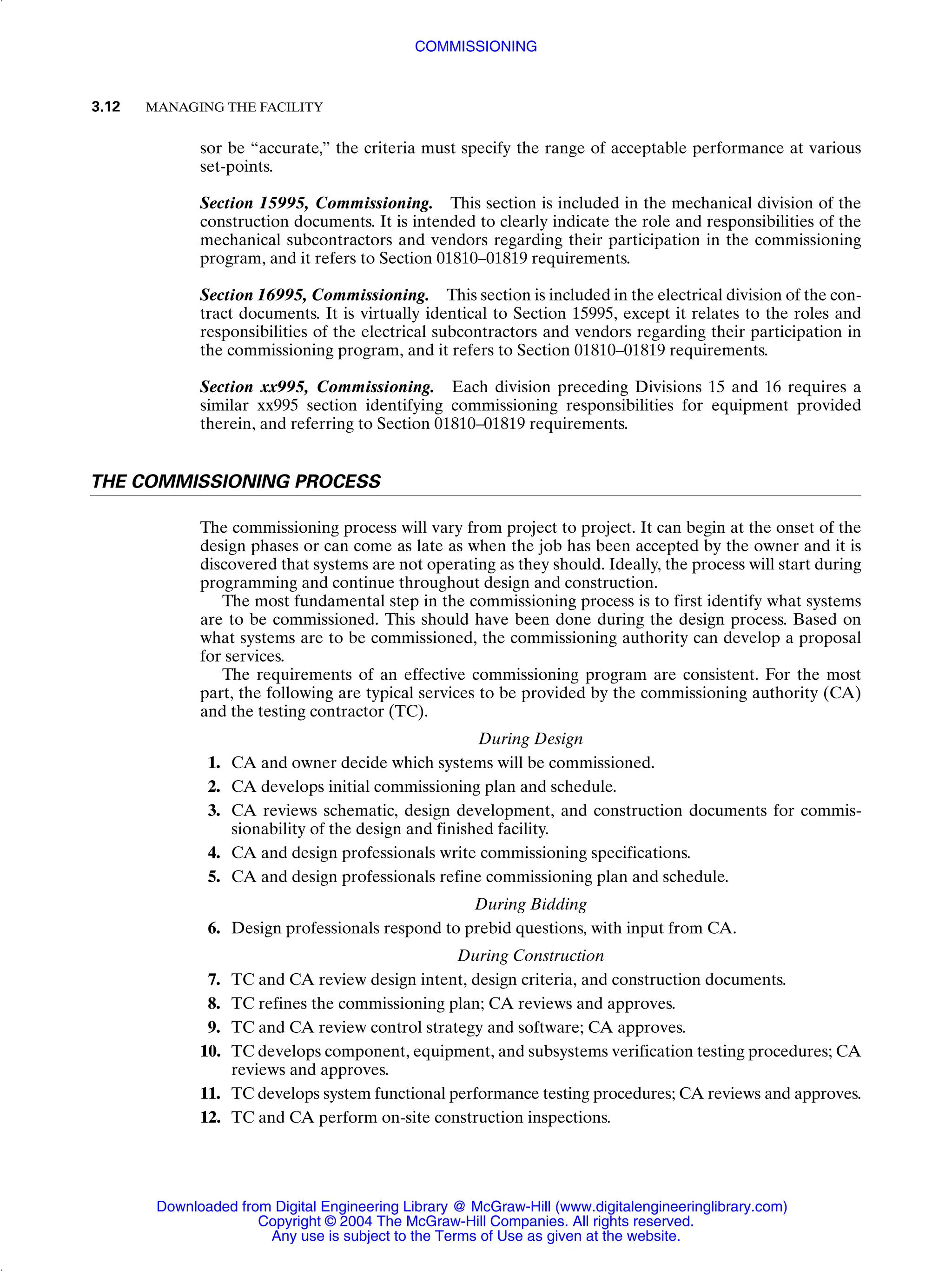 sor be “accurate,” the criteria must specify the range of acceptable performance at various
set-points.
Section 15995, Commissioning. This section is included in the mechanical division of the
construction documents. It is intended to clearly indicate the role and responsibilities of the
mechanical subcontractors and vendors regarding their participation in the commissioning
program, and it refers to Section 01810–01819 requirements.
Section 16995, Commissioning. This section is included in the electrical division of the con-
tract documents. It is virtually identical to Section 15995, except it relates to the roles and
responsibilities of the electrical subcontractors and vendors regarding their participation in
the commissioning program, and it refers to Section 01810–01819 requirements.
Section xx995, Commissioning. Each division preceding Divisions 15 and 16 requires a
similar xx995 section identifying commissioning responsibilities for equipment provided
therein, and referring to Section 01810–01819 requirements.
THE COMMISSIONING PROCESS
The commissioning process will vary from project to project. It can begin at the onset of the
design phases or can come as late as when the job has been accepted by the owner and it is
discovered that systems are not operating as they should. Ideally, the process will start during
programming and continue throughout design and construction.
The most fundamental step in the commissioning process is to first identify what systems
are to be commissioned. This should have been done during the design process. Based on
what systems are to be commissioned, the commissioning authority can develop a proposal
for services.
The requirements of an effective commissioning program are consistent. For the most
part, the following are typical services to be provided by the commissioning authority (CA)
and the testing contractor (TC).
During Design
1. CA and owner decide which systems will be commissioned.
2. CA develops initial commissioning plan and schedule.
3. CA reviews schematic, design development, and construction documents for commis-
sionability of the design and finished facility.
4. CA and design professionals write commissioning specifications.
5. CA and design professionals refine commissioning plan and schedule.
During Bidding
6. Design professionals respond to prebid questions, with input from CA.
During Construction
7. TC and CA review design intent, design criteria, and construction documents.
8. TC refines the commissioning plan; CA reviews and approves.
9. TC and CA review control strategy and software; CA approves.
10. TC develops component, equipment, and subsystems verification testing procedures; CA
reviews and approves.
11. TC develops system functional performance testing procedures; CA reviews and approves.
12. TC and CA perform on-site construction inspections.
3.12 MANAGING THE FACILITY
COMMISSIONING
Downloaded from Digital Engineering Library @ McGraw-Hill (www.digitalengineeringlibrary.com)
Copyright © 2004 The McGraw-Hill Companies. All rights reserved.
Any use is subject to the Terms of Use as given at the website.
 