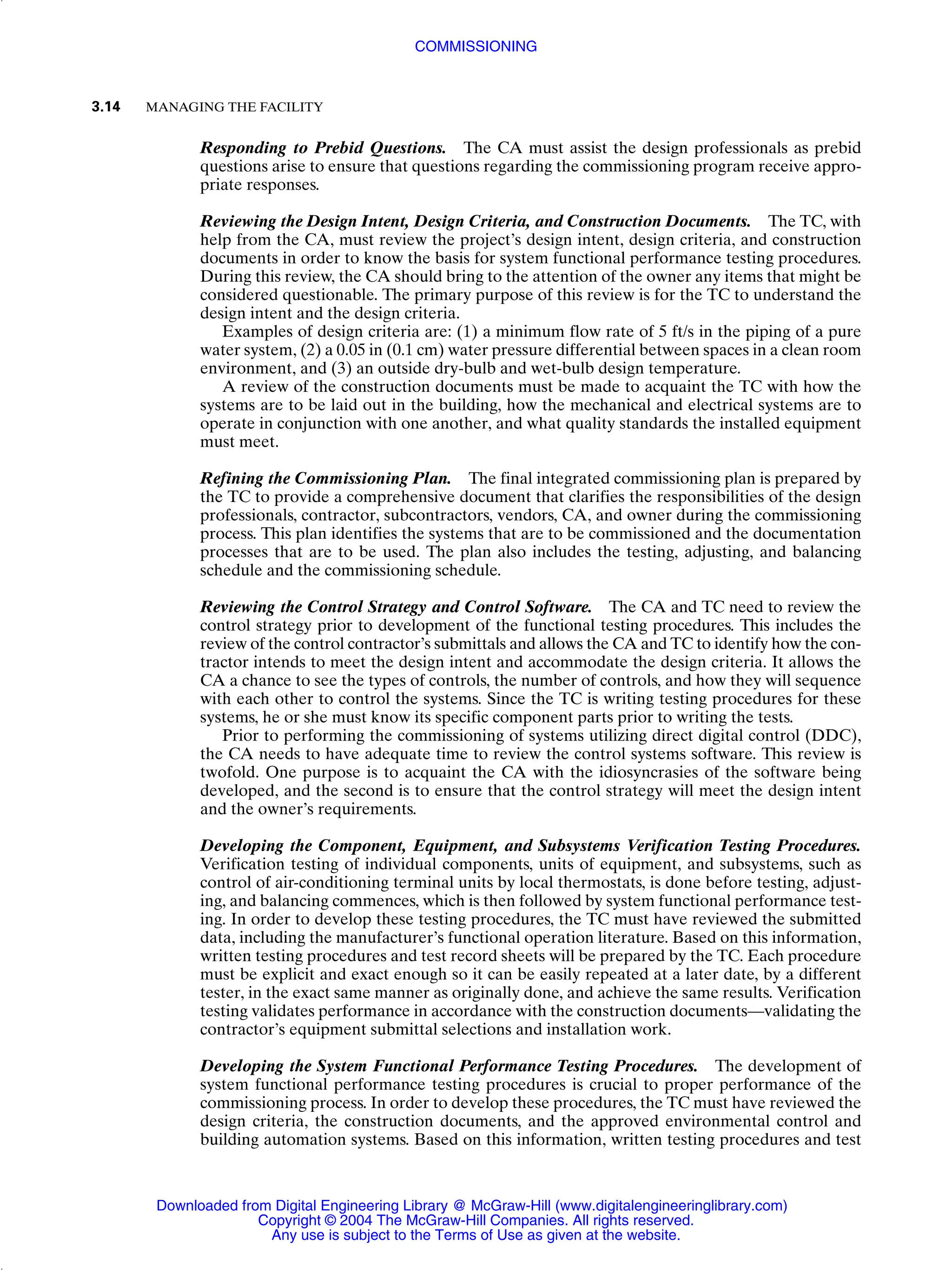Responding to Prebid Questions. The CA must assist the design professionals as prebid
questions arise to ensure that questions regarding the commissioning program receive appro-
priate responses.
Reviewing the Design Intent, Design Criteria, and Construction Documents. The TC, with
help from the CA, must review the project’s design intent, design criteria, and construction
documents in order to know the basis for system functional performance testing procedures.
During this review, the CA should bring to the attention of the owner any items that might be
considered questionable. The primary purpose of this review is for the TC to understand the
design intent and the design criteria.
Examples of design criteria are: (1) a minimum flow rate of 5 ft/s in the piping of a pure
water system, (2) a 0.05 in (0.1 cm) water pressure differential between spaces in a clean room
environment, and (3) an outside dry-bulb and wet-bulb design temperature.
A review of the construction documents must be made to acquaint the TC with how the
systems are to be laid out in the building, how the mechanical and electrical systems are to
operate in conjunction with one another, and what quality standards the installed equipment
must meet.
Refining the Commissioning Plan. The final integrated commissioning plan is prepared by
the TC to provide a comprehensive document that clarifies the responsibilities of the design
professionals, contractor, subcontractors, vendors, CA, and owner during the commissioning
process. This plan identifies the systems that are to be commissioned and the documentation
processes that are to be used. The plan also includes the testing, adjusting, and balancing
schedule and the commissioning schedule.
Reviewing the Control Strategy and Control Software. The CA and TC need to review the
control strategy prior to development of the functional testing procedures. This includes the
review of the control contractor’s submittals and allows the CA and TC to identify how the con-
tractor intends to meet the design intent and accommodate the design criteria. It allows the
CA a chance to see the types of controls, the number of controls, and how they will sequence
with each other to control the systems. Since the TC is writing testing procedures for these
systems, he or she must know its specific component parts prior to writing the tests.
Prior to performing the commissioning of systems utilizing direct digital control (DDC),
the CA needs to have adequate time to review the control systems software. This review is
twofold. One purpose is to acquaint the CA with the idiosyncrasies of the software being
developed, and the second is to ensure that the control strategy will meet the design intent
and the owner’s requirements.
Developing the Component, Equipment, and Subsystems Verification Testing Procedures.
Verification testing of individual components, units of equipment, and subsystems, such as
control of air-conditioning terminal units by local thermostats, is done before testing, adjust-
ing, and balancing commences, which is then followed by system functional performance test-
ing. In order to develop these testing procedures, the TC must have reviewed the submitted
data, including the manufacturer’s functional operation literature. Based on this information,
written testing procedures and test record sheets will be prepared by the TC. Each procedure
must be explicit and exact enough so it can be easily repeated at a later date, by a different
tester, in the exact same manner as originally done, and achieve the same results. Verification
testing validates performance in accordance with the construction documents—validating the
contractor’s equipment submittal selections and installation work.
Developing the System Functional Performance Testing Procedures. The development of
system functional performance testing procedures is crucial to proper performance of the
commissioning process. In order to develop these procedures, the TC must have reviewed the
design criteria, the construction documents, and the approved environmental control and
building automation systems. Based on this information, written testing procedures and test
3.14 MANAGING THE FACILITY
COMMISSIONING
Downloaded from Digital Engineering Library @ McGraw-Hill (www.digitalengineeringlibrary.com)
Copyright © 2004 The McGraw-Hill Companies. All rights reserved.
Any use is subject to the Terms of Use as given at the website.
 