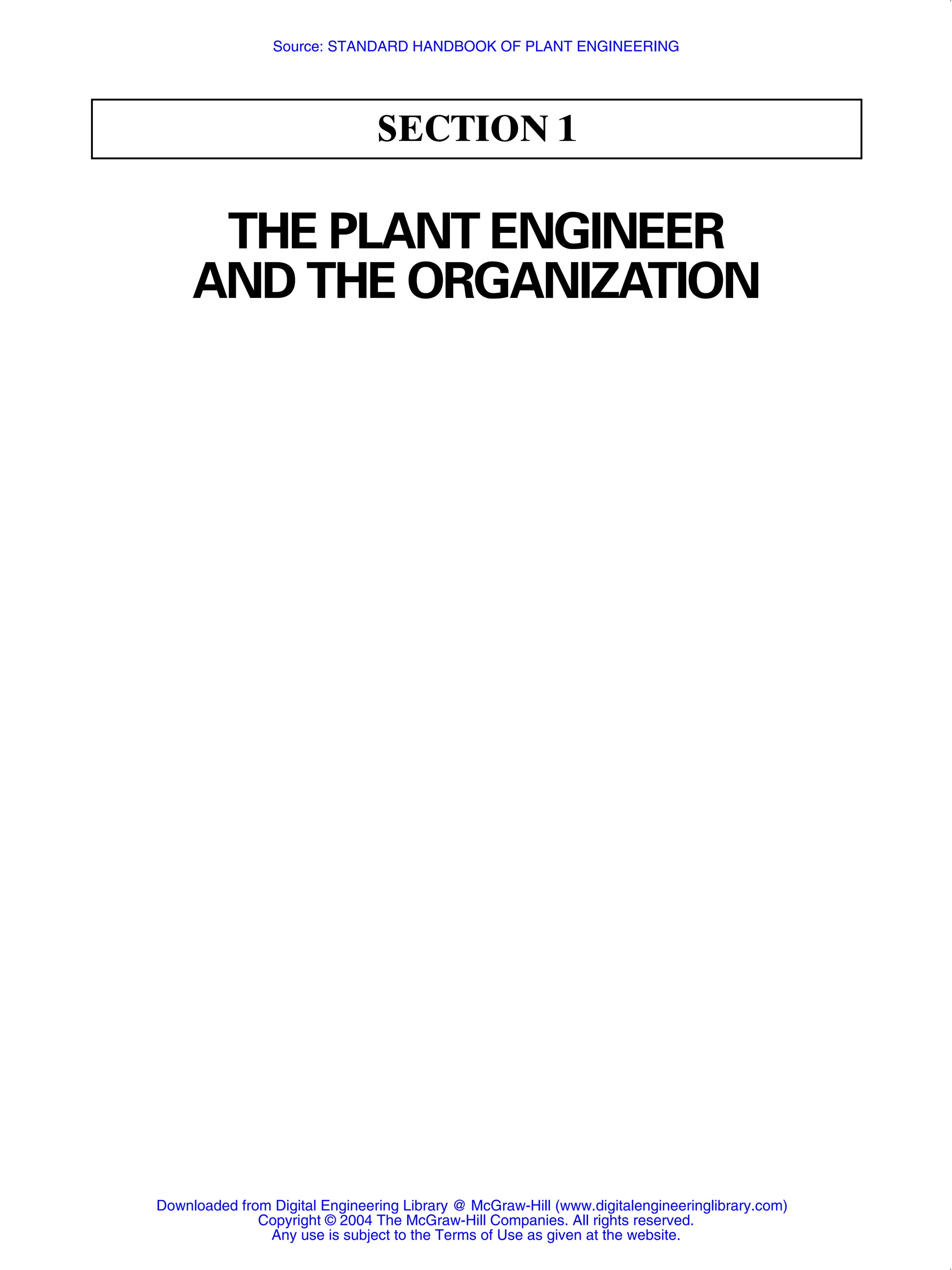 SECTION 1
THE PLANT ENGINEER
AND THE ORGANIZATION
Downloaded from Digital Engineering Library @ McGraw-Hill (www.digitalengineeringlibrary.com)
Copyright © 2004 The McGraw-Hill Companies. All rights reserved.
Any use is subject to the Terms of Use as given at the website.
Source: STANDARD HANDBOOK OF PLANT ENGINEERING
 