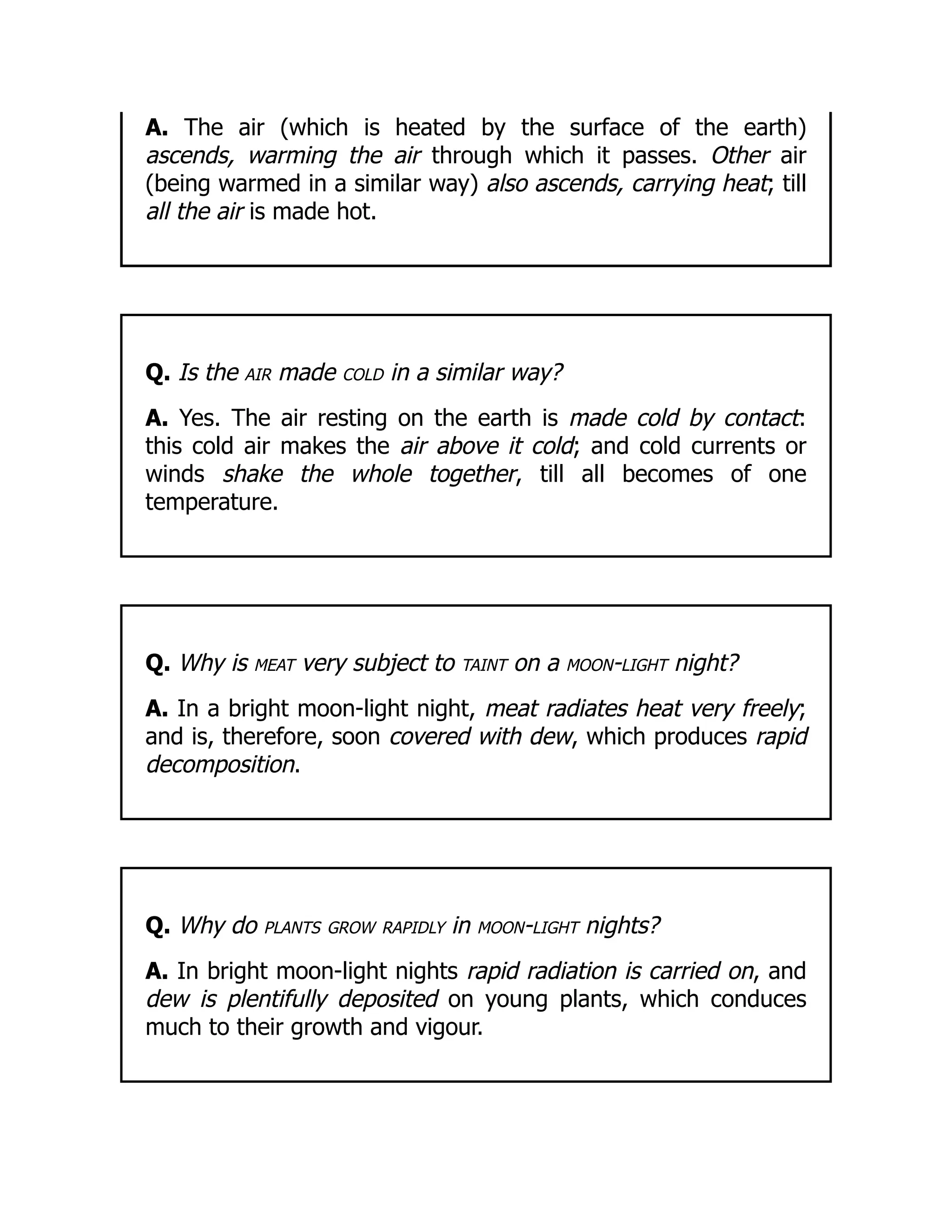 A. The air (which is heated by the surface of the earth)
ascends, warming the air through which it passes. Other air
(being warmed in a similar way) also ascends, carrying heat; till
all the air is made hot.
Q. Is the air made cold in a similar way?
A. Yes. The air resting on the earth is made cold by contact:
this cold air makes the air above it cold; and cold currents or
winds shake the whole together, till all becomes of one
temperature.
Q. Why is meat very subject to taint on a moon-light night?
A. In a bright moon-light night, meat radiates heat very freely;
and is, therefore, soon covered with dew, which produces rapid
decomposition.
Q. Why do plants grow rapidly in moon-light nights?
A. In bright moon-light nights rapid radiation is carried on, and
dew is plentifully deposited on young plants, which conduces
much to their growth and vigour.
 