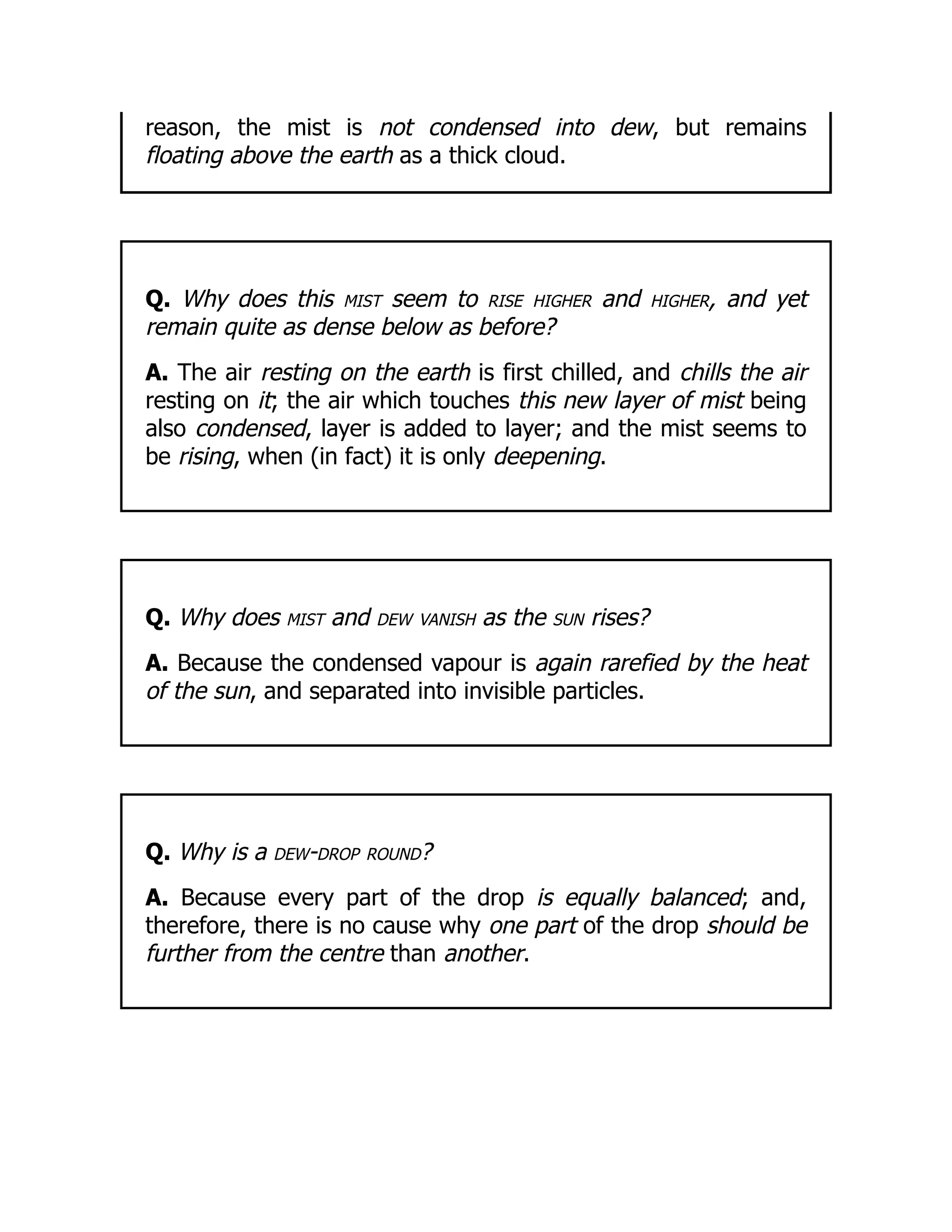 reason, the mist is not condensed into dew, but remains
floating above the earth as a thick cloud.
Q. Why does this mist seem to rise higher and higher, and yet
remain quite as dense below as before?
A. The air resting on the earth is first chilled, and chills the air
resting on it; the air which touches this new layer of mist being
also condensed, layer is added to layer; and the mist seems to
be rising, when (in fact) it is only deepening.
Q. Why does mist and dew vanish as the sun rises?
A. Because the condensed vapour is again rarefied by the heat
of the sun, and separated into invisible particles.
Q. Why is a dew-drop round?
A. Because every part of the drop is equally balanced; and,
therefore, there is no cause why one part of the drop should be
further from the centre than another.
 
