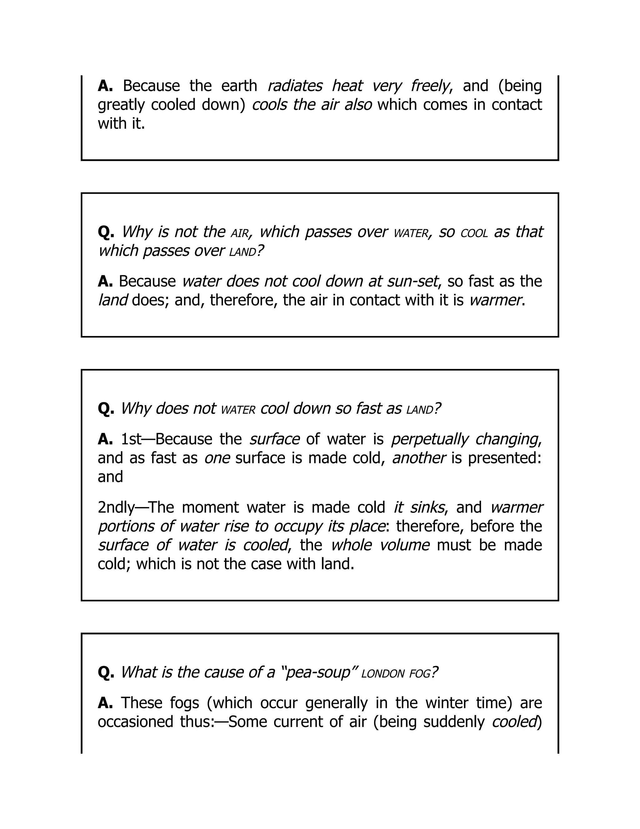 A. Because the earth radiates heat very freely, and (being
greatly cooled down) cools the air also which comes in contact
with it.
Q. Why is not the air, which passes over water, so cool as that
which passes over land?
A. Because water does not cool down at sun-set, so fast as the
land does; and, therefore, the air in contact with it is warmer.
Q. Why does not water cool down so fast as land?
A. 1st—Because the surface of water is perpetually changing,
and as fast as one surface is made cold, another is presented:
and
2ndly—The moment water is made cold it sinks, and warmer
portions of water rise to occupy its place: therefore, before the
surface of water is cooled, the whole volume must be made
cold; which is not the case with land.
Q. What is the cause of a “pea-soup” london fog?
A. These fogs (which occur generally in the winter time) are
occasioned thus:—Some current of air (being suddenly cooled)
 
