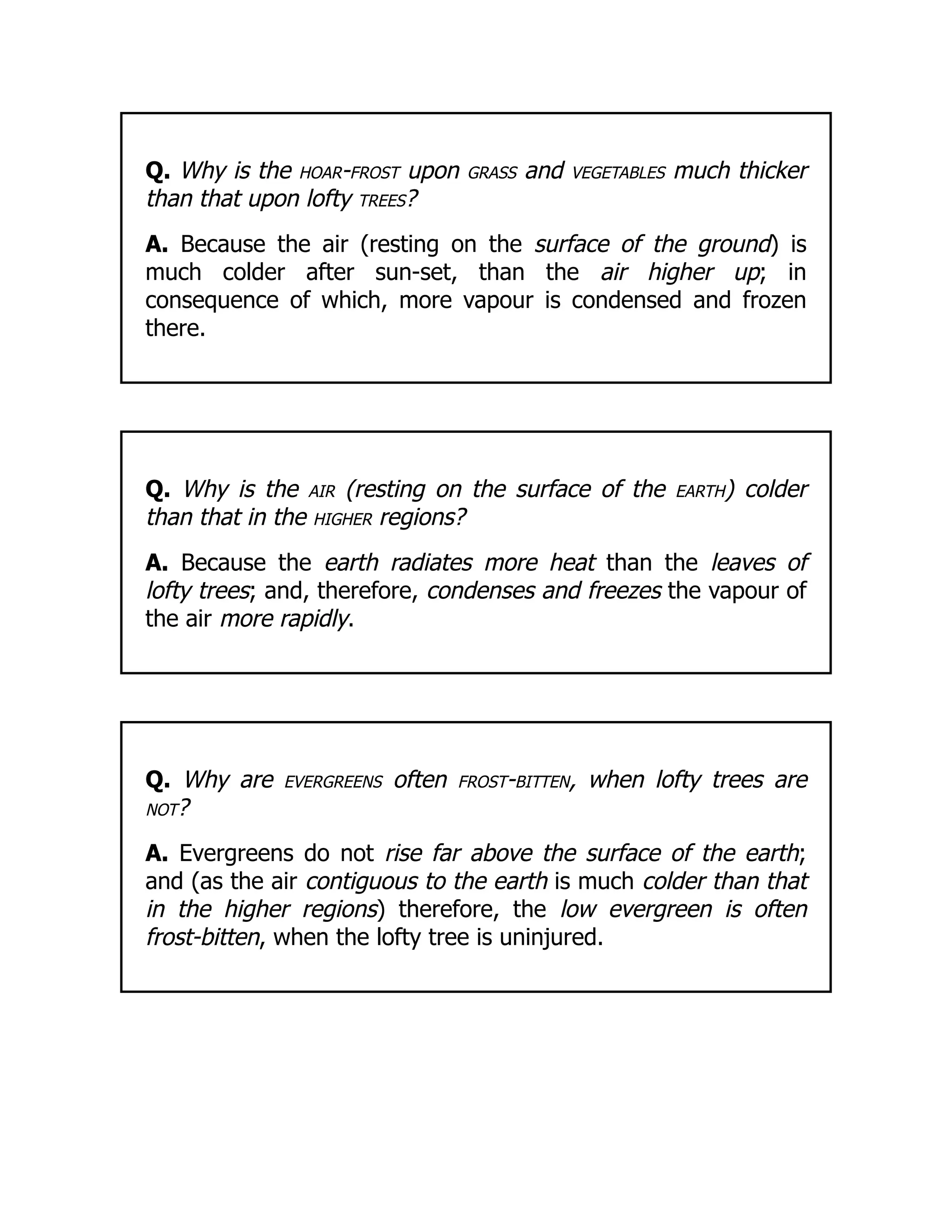 Q. Why is the hoar-frost upon grass and vegetables much thicker
than that upon lofty trees?
A. Because the air (resting on the surface of the ground) is
much colder after sun-set, than the air higher up; in
consequence of which, more vapour is condensed and frozen
there.
Q. Why is the air (resting on the surface of the earth) colder
than that in the higher regions?
A. Because the earth radiates more heat than the leaves of
lofty trees; and, therefore, condenses and freezes the vapour of
the air more rapidly.
Q. Why are evergreens often frost-bitten, when lofty trees are
not?
A. Evergreens do not rise far above the surface of the earth;
and (as the air contiguous to the earth is much colder than that
in the higher regions) therefore, the low evergreen is often
frost-bitten, when the lofty tree is uninjured.
 