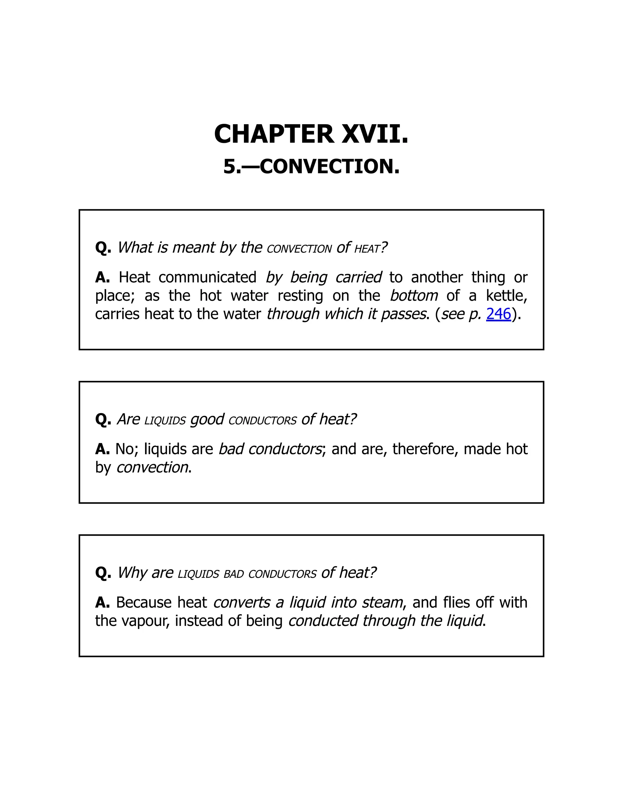 CHAPTER XVII.
5.—CONVECTION.
Q. What is meant by the convection of heat?
A. Heat communicated by being carried to another thing or
place; as the hot water resting on the bottom of a kettle,
carries heat to the water through which it passes. (see p. 246).
Q. Are liquids good conductors of heat?
A. No; liquids are bad conductors; and are, therefore, made hot
by convection.
Q. Why are liquids bad conductors of heat?
A. Because heat converts a liquid into steam, and flies off with
the vapour, instead of being conducted through the liquid.
 