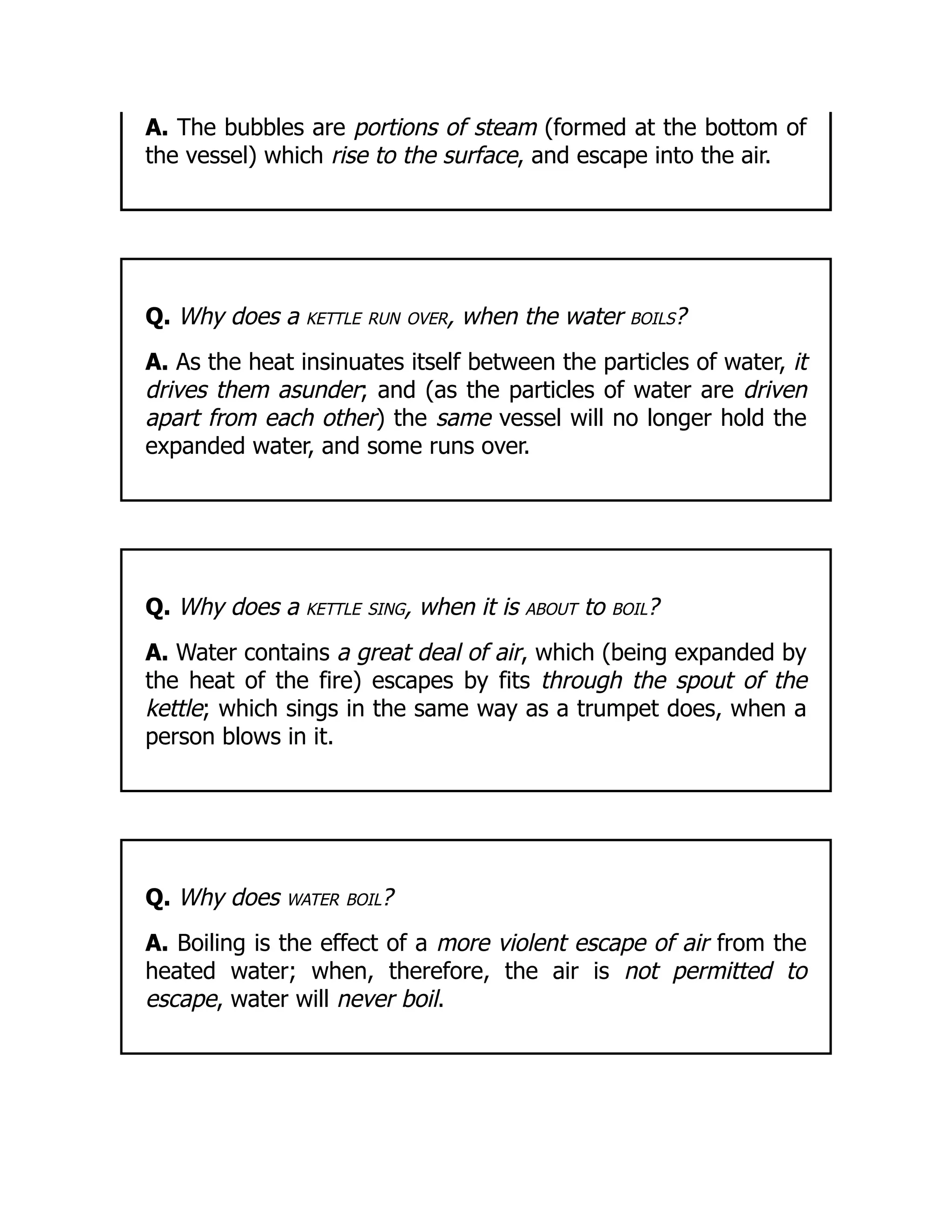 A. The bubbles are portions of steam (formed at the bottom of
the vessel) which rise to the surface, and escape into the air.
Q. Why does a kettle run over, when the water boils?
A. As the heat insinuates itself between the particles of water, it
drives them asunder; and (as the particles of water are driven
apart from each other) the same vessel will no longer hold the
expanded water, and some runs over.
Q. Why does a kettle sing, when it is about to boil?
A. Water contains a great deal of air, which (being expanded by
the heat of the fire) escapes by fits through the spout of the
kettle; which sings in the same way as a trumpet does, when a
person blows in it.
Q. Why does water boil?
A. Boiling is the effect of a more violent escape of air from the
heated water; when, therefore, the air is not permitted to
escape, water will never boil.
 