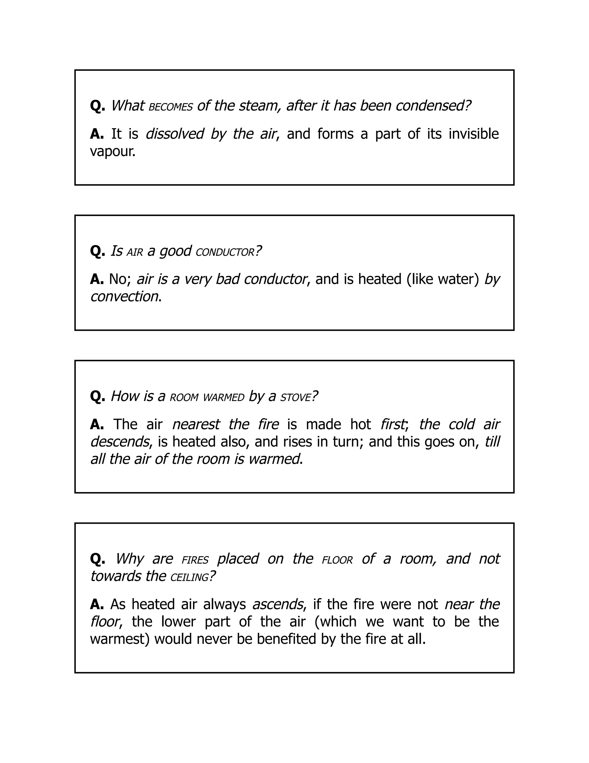 Q. What becomes of the steam, after it has been condensed?
A. It is dissolved by the air, and forms a part of its invisible
vapour.
Q. Is air a good conductor?
A. No; air is a very bad conductor, and is heated (like water) by
convection.
Q. How is a room warmed by a stove?
A. The air nearest the fire is made hot first; the cold air
descends, is heated also, and rises in turn; and this goes on, till
all the air of the room is warmed.
Q. Why are fires placed on the floor of a room, and not
towards the ceiling?
A. As heated air always ascends, if the fire were not near the
floor, the lower part of the air (which we want to be the
warmest) would never be benefited by the fire at all.
 