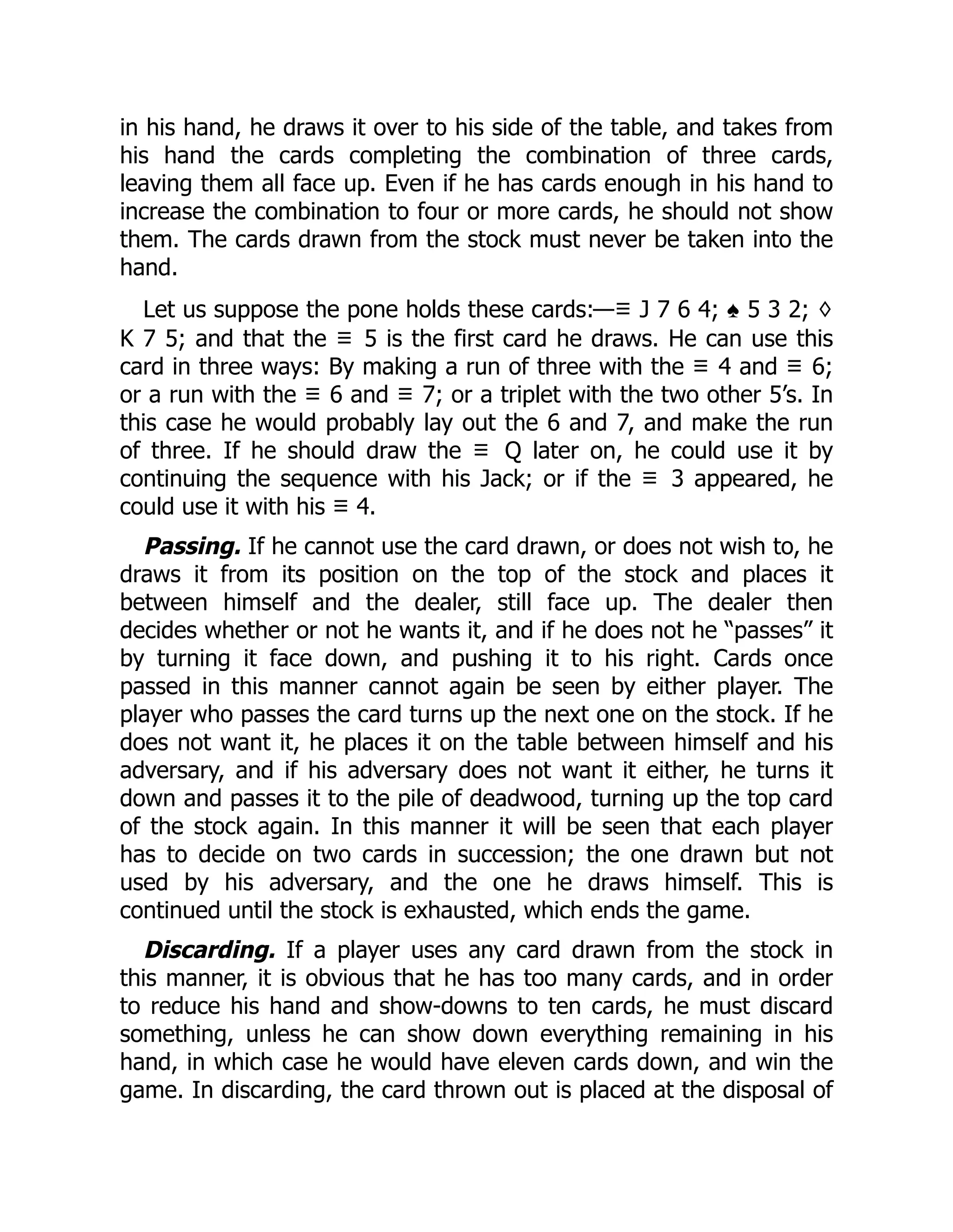 in his hand, he draws it over to his side of the table, and takes from his hand the cards completing the combination of three cards, leaving them all face up. Even if he has cards enough in his hand to increase the combination to four or more cards, he should not show them. The cards drawn from the stock must never be taken into the hand. Let us suppose the pone holds these cards:—♡ J 7 6 4; ♠ 5 3 2; ♢ K 7 5; and that the ♡ 5 is the first card he draws. He can use this card in three ways: By making a run of three with the ♡ 4 and ♡ 6; or a run with the ♡ 6 and ♡ 7; or a triplet with the two other 5’s. In this case he would probably lay out the 6 and 7, and make the run of three. If he should draw the ♡ Q later on, he could use it by continuing the sequence with his Jack; or if the ♡ 3 appeared, he could use it with his ♡ 4. Passing. If he cannot use the card drawn, or does not wish to, he draws it from its position on the top of the stock and places it between himself and the dealer, still face up. The dealer then decides whether or not he wants it, and if he does not he “passes” it by turning it face down, and pushing it to his right. Cards once passed in this manner cannot again be seen by either player. The player who passes the card turns up the next one on the stock. If he does not want it, he places it on the table between himself and his adversary, and if his adversary does not want it either, he turns it down and passes it to the pile of deadwood, turning up the top card of the stock again. In this manner it will be seen that each player has to decide on two cards in succession; the one drawn but not used by his adversary, and the one he draws himself. This is continued until the stock is exhausted, which ends the game. Discarding. If a player uses any card drawn from the stock in this manner, it is obvious that he has too many cards, and in order to reduce his hand and show-downs to ten cards, he must discard something, unless he can show down everything remaining in his hand, in which case he would have eleven cards down, and win the game. In discarding, the card thrown out is placed at the disposal of 