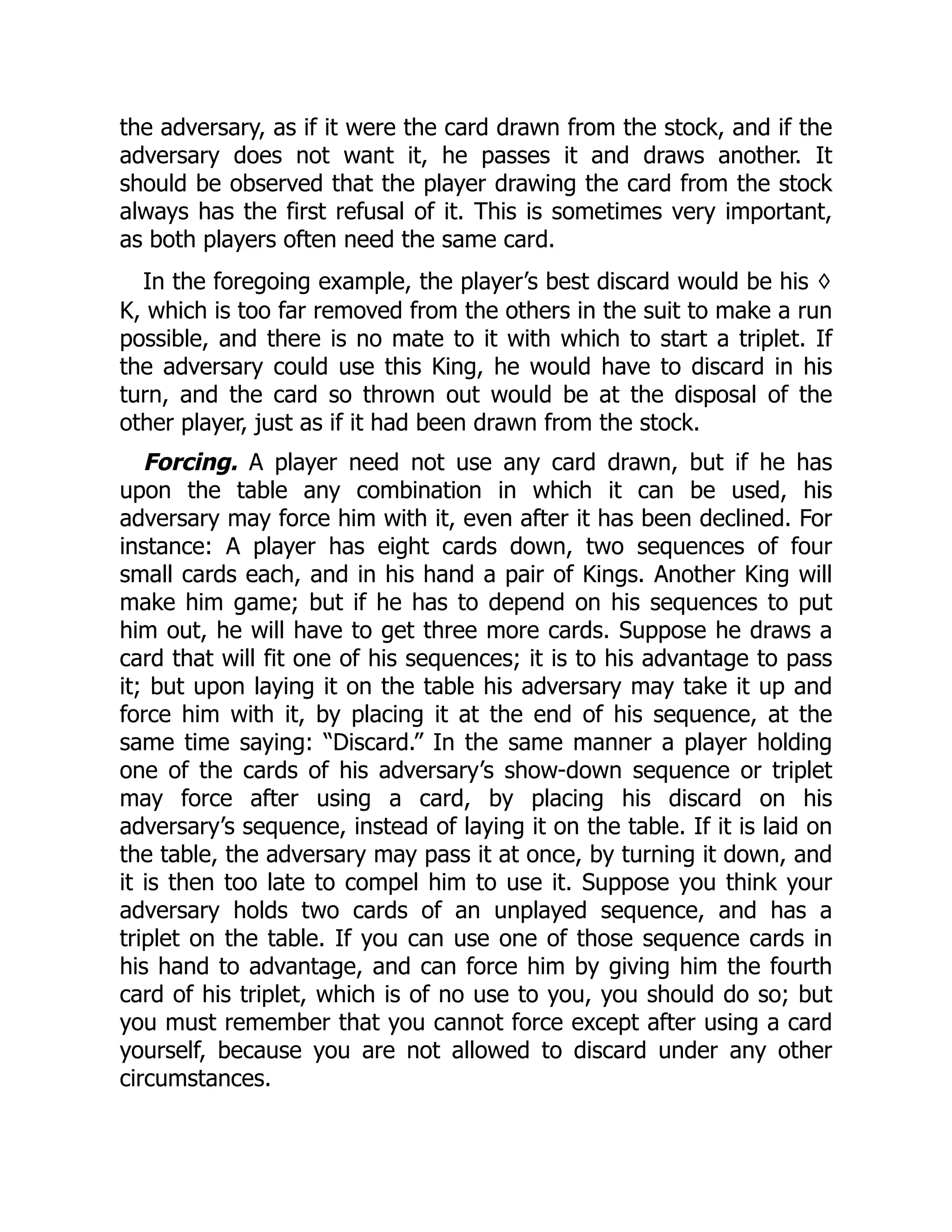 the adversary, as if it were the card drawn from the stock, and if the adversary does not want it, he passes it and draws another. It should be observed that the player drawing the card from the stock always has the first refusal of it. This is sometimes very important, as both players often need the same card. In the foregoing example, the player’s best discard would be his ♢ K, which is too far removed from the others in the suit to make a run possible, and there is no mate to it with which to start a triplet. If the adversary could use this King, he would have to discard in his turn, and the card so thrown out would be at the disposal of the other player, just as if it had been drawn from the stock. Forcing. A player need not use any card drawn, but if he has upon the table any combination in which it can be used, his adversary may force him with it, even after it has been declined. For instance: A player has eight cards down, two sequences of four small cards each, and in his hand a pair of Kings. Another King will make him game; but if he has to depend on his sequences to put him out, he will have to get three more cards. Suppose he draws a card that will fit one of his sequences; it is to his advantage to pass it; but upon laying it on the table his adversary may take it up and force him with it, by placing it at the end of his sequence, at the same time saying: “Discard.” In the same manner a player holding one of the cards of his adversary’s show-down sequence or triplet may force after using a card, by placing his discard on his adversary’s sequence, instead of laying it on the table. If it is laid on the table, the adversary may pass it at once, by turning it down, and it is then too late to compel him to use it. Suppose you think your adversary holds two cards of an unplayed sequence, and has a triplet on the table. If you can use one of those sequence cards in his hand to advantage, and can force him by giving him the fourth card of his triplet, which is of no use to you, you should do so; but you must remember that you cannot force except after using a card yourself, because you are not allowed to discard under any other circumstances. 