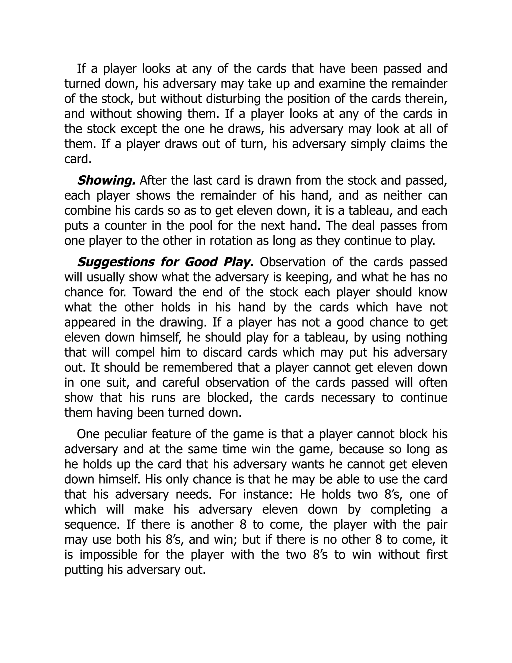 If a player looks at any of the cards that have been passed and turned down, his adversary may take up and examine the remainder of the stock, but without disturbing the position of the cards therein, and without showing them. If a player looks at any of the cards in the stock except the one he draws, his adversary may look at all of them. If a player draws out of turn, his adversary simply claims the card. Showing. After the last card is drawn from the stock and passed, each player shows the remainder of his hand, and as neither can combine his cards so as to get eleven down, it is a tableau, and each puts a counter in the pool for the next hand. The deal passes from one player to the other in rotation as long as they continue to play. Suggestions for Good Play. Observation of the cards passed will usually show what the adversary is keeping, and what he has no chance for. Toward the end of the stock each player should know what the other holds in his hand by the cards which have not appeared in the drawing. If a player has not a good chance to get eleven down himself, he should play for a tableau, by using nothing that will compel him to discard cards which may put his adversary out. It should be remembered that a player cannot get eleven down in one suit, and careful observation of the cards passed will often show that his runs are blocked, the cards necessary to continue them having been turned down. One peculiar feature of the game is that a player cannot block his adversary and at the same time win the game, because so long as he holds up the card that his adversary wants he cannot get eleven down himself. His only chance is that he may be able to use the card that his adversary needs. For instance: He holds two 8’s, one of which will make his adversary eleven down by completing a sequence. If there is another 8 to come, the player with the pair may use both his 8’s, and win; but if there is no other 8 to come, it is impossible for the player with the two 8’s to win without first putting his adversary out. 