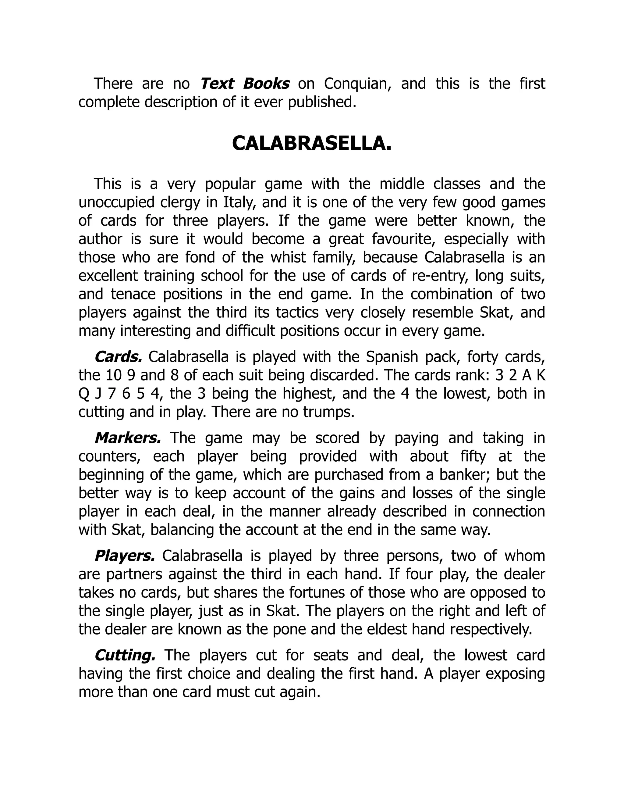 There are no Text Books on Conquian, and this is the first complete description of it ever published. CALABRASELLA. This is a very popular game with the middle classes and the unoccupied clergy in Italy, and it is one of the very few good games of cards for three players. If the game were better known, the author is sure it would become a great favourite, especially with those who are fond of the whist family, because Calabrasella is an excellent training school for the use of cards of re-entry, long suits, and tenace positions in the end game. In the combination of two players against the third its tactics very closely resemble Skat, and many interesting and difficult positions occur in every game. Cards. Calabrasella is played with the Spanish pack, forty cards, the 10 9 and 8 of each suit being discarded. The cards rank: 3 2 A K Q J 7 6 5 4, the 3 being the highest, and the 4 the lowest, both in cutting and in play. There are no trumps. Markers. The game may be scored by paying and taking in counters, each player being provided with about fifty at the beginning of the game, which are purchased from a banker; but the better way is to keep account of the gains and losses of the single player in each deal, in the manner already described in connection with Skat, balancing the account at the end in the same way. Players. Calabrasella is played by three persons, two of whom are partners against the third in each hand. If four play, the dealer takes no cards, but shares the fortunes of those who are opposed to the single player, just as in Skat. The players on the right and left of the dealer are known as the pone and the eldest hand respectively. Cutting. The players cut for seats and deal, the lowest card having the first choice and dealing the first hand. A player exposing more than one card must cut again. 