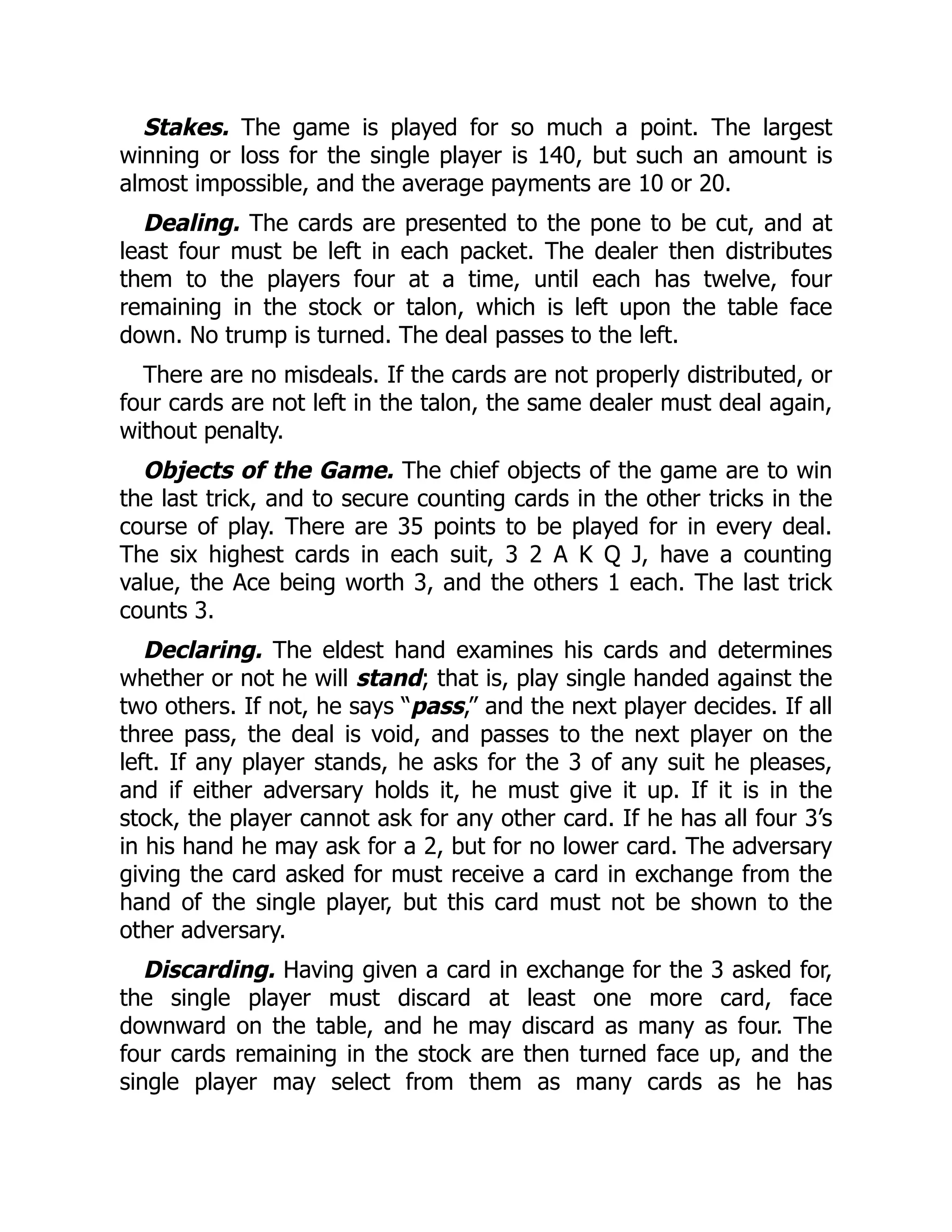 Stakes. The game is played for so much a point. The largest winning or loss for the single player is 140, but such an amount is almost impossible, and the average payments are 10 or 20. Dealing. The cards are presented to the pone to be cut, and at least four must be left in each packet. The dealer then distributes them to the players four at a time, until each has twelve, four remaining in the stock or talon, which is left upon the table face down. No trump is turned. The deal passes to the left. There are no misdeals. If the cards are not properly distributed, or four cards are not left in the talon, the same dealer must deal again, without penalty. Objects of the Game. The chief objects of the game are to win the last trick, and to secure counting cards in the other tricks in the course of play. There are 35 points to be played for in every deal. The six highest cards in each suit, 3 2 A K Q J, have a counting value, the Ace being worth 3, and the others 1 each. The last trick counts 3. Declaring. The eldest hand examines his cards and determines whether or not he will stand; that is, play single handed against the two others. If not, he says “pass,” and the next player decides. If all three pass, the deal is void, and passes to the next player on the left. If any player stands, he asks for the 3 of any suit he pleases, and if either adversary holds it, he must give it up. If it is in the stock, the player cannot ask for any other card. If he has all four 3’s in his hand he may ask for a 2, but for no lower card. The adversary giving the card asked for must receive a card in exchange from the hand of the single player, but this card must not be shown to the other adversary. Discarding. Having given a card in exchange for the 3 asked for, the single player must discard at least one more card, face downward on the table, and he may discard as many as four. The four cards remaining in the stock are then turned face up, and the single player may select from them as many cards as he has 