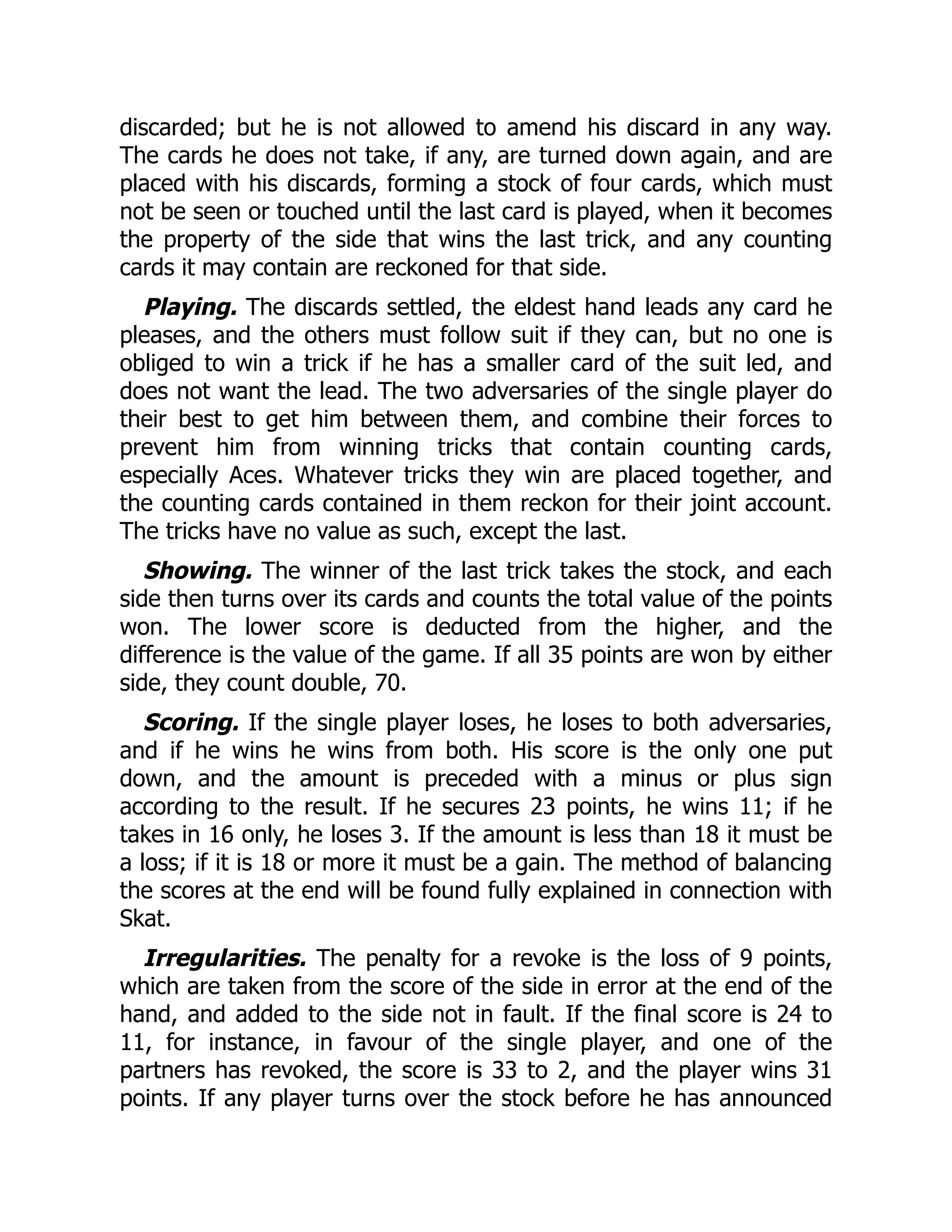 discarded; but he is not allowed to amend his discard in any way. The cards he does not take, if any, are turned down again, and are placed with his discards, forming a stock of four cards, which must not be seen or touched until the last card is played, when it becomes the property of the side that wins the last trick, and any counting cards it may contain are reckoned for that side. Playing. The discards settled, the eldest hand leads any card he pleases, and the others must follow suit if they can, but no one is obliged to win a trick if he has a smaller card of the suit led, and does not want the lead. The two adversaries of the single player do their best to get him between them, and combine their forces to prevent him from winning tricks that contain counting cards, especially Aces. Whatever tricks they win are placed together, and the counting cards contained in them reckon for their joint account. The tricks have no value as such, except the last. Showing. The winner of the last trick takes the stock, and each side then turns over its cards and counts the total value of the points won. The lower score is deducted from the higher, and the difference is the value of the game. If all 35 points are won by either side, they count double, 70. Scoring. If the single player loses, he loses to both adversaries, and if he wins he wins from both. His score is the only one put down, and the amount is preceded with a minus or plus sign according to the result. If he secures 23 points, he wins 11; if he takes in 16 only, he loses 3. If the amount is less than 18 it must be a loss; if it is 18 or more it must be a gain. The method of balancing the scores at the end will be found fully explained in connection with Skat. Irregularities. The penalty for a revoke is the loss of 9 points, which are taken from the score of the side in error at the end of the hand, and added to the side not in fault. If the final score is 24 to 11, for instance, in favour of the single player, and one of the partners has revoked, the score is 33 to 2, and the player wins 31 points. If any player turns over the stock before he has announced 