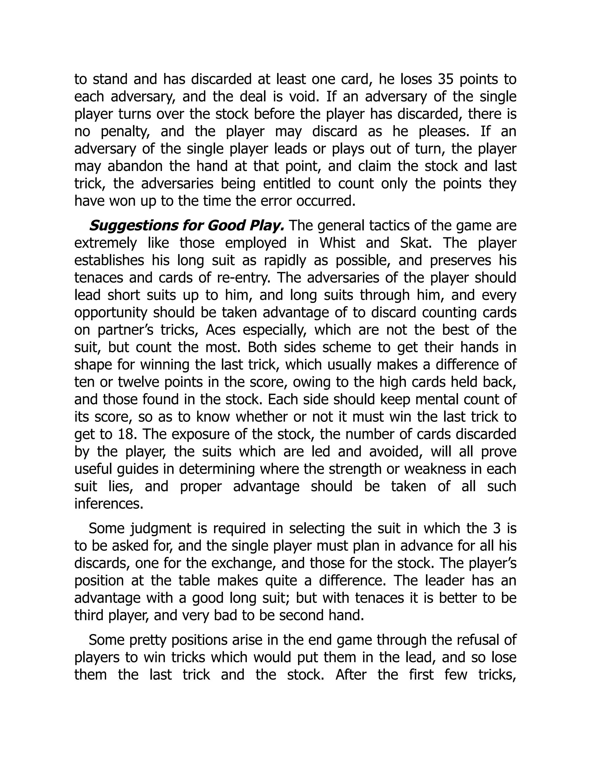 to stand and has discarded at least one card, he loses 35 points to each adversary, and the deal is void. If an adversary of the single player turns over the stock before the player has discarded, there is no penalty, and the player may discard as he pleases. If an adversary of the single player leads or plays out of turn, the player may abandon the hand at that point, and claim the stock and last trick, the adversaries being entitled to count only the points they have won up to the time the error occurred. Suggestions for Good Play. The general tactics of the game are extremely like those employed in Whist and Skat. The player establishes his long suit as rapidly as possible, and preserves his tenaces and cards of re-entry. The adversaries of the player should lead short suits up to him, and long suits through him, and every opportunity should be taken advantage of to discard counting cards on partner’s tricks, Aces especially, which are not the best of the suit, but count the most. Both sides scheme to get their hands in shape for winning the last trick, which usually makes a difference of ten or twelve points in the score, owing to the high cards held back, and those found in the stock. Each side should keep mental count of its score, so as to know whether or not it must win the last trick to get to 18. The exposure of the stock, the number of cards discarded by the player, the suits which are led and avoided, will all prove useful guides in determining where the strength or weakness in each suit lies, and proper advantage should be taken of all such inferences. Some judgment is required in selecting the suit in which the 3 is to be asked for, and the single player must plan in advance for all his discards, one for the exchange, and those for the stock. The player’s position at the table makes quite a difference. The leader has an advantage with a good long suit; but with tenaces it is better to be third player, and very bad to be second hand. Some pretty positions arise in the end game through the refusal of players to win tricks which would put them in the lead, and so lose them the last trick and the stock. After the first few tricks, 
