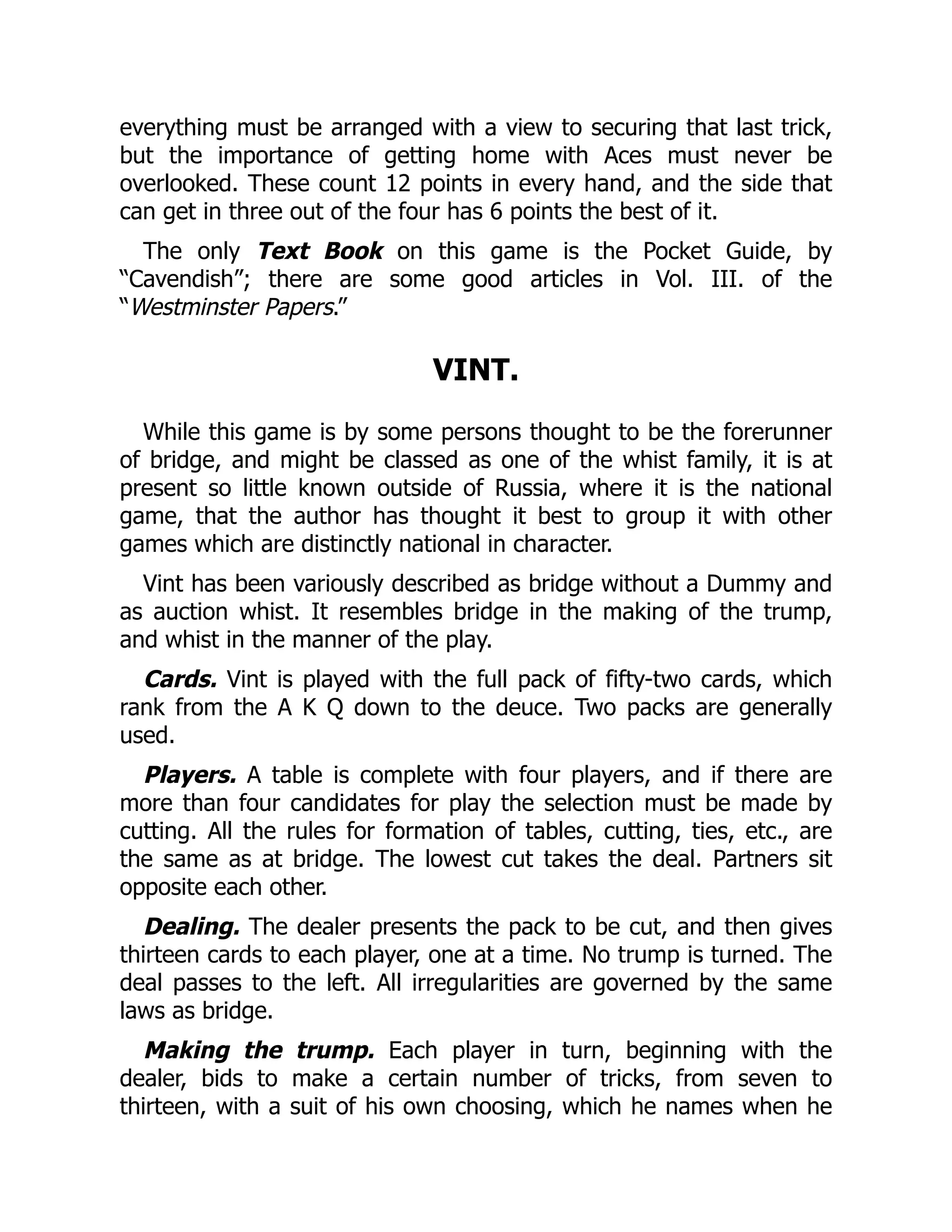 everything must be arranged with a view to securing that last trick, but the importance of getting home with Aces must never be overlooked. These count 12 points in every hand, and the side that can get in three out of the four has 6 points the best of it. The only Text Book on this game is the Pocket Guide, by “Cavendish”; there are some good articles in Vol. III. of the “Westminster Papers.” VINT. While this game is by some persons thought to be the forerunner of bridge, and might be classed as one of the whist family, it is at present so little known outside of Russia, where it is the national game, that the author has thought it best to group it with other games which are distinctly national in character. Vint has been variously described as bridge without a Dummy and as auction whist. It resembles bridge in the making of the trump, and whist in the manner of the play. Cards. Vint is played with the full pack of fifty-two cards, which rank from the A K Q down to the deuce. Two packs are generally used. Players. A table is complete with four players, and if there are more than four candidates for play the selection must be made by cutting. All the rules for formation of tables, cutting, ties, etc., are the same as at bridge. The lowest cut takes the deal. Partners sit opposite each other. Dealing. The dealer presents the pack to be cut, and then gives thirteen cards to each player, one at a time. No trump is turned. The deal passes to the left. All irregularities are governed by the same laws as bridge. Making the trump. Each player in turn, beginning with the dealer, bids to make a certain number of tricks, from seven to thirteen, with a suit of his own choosing, which he names when he 
