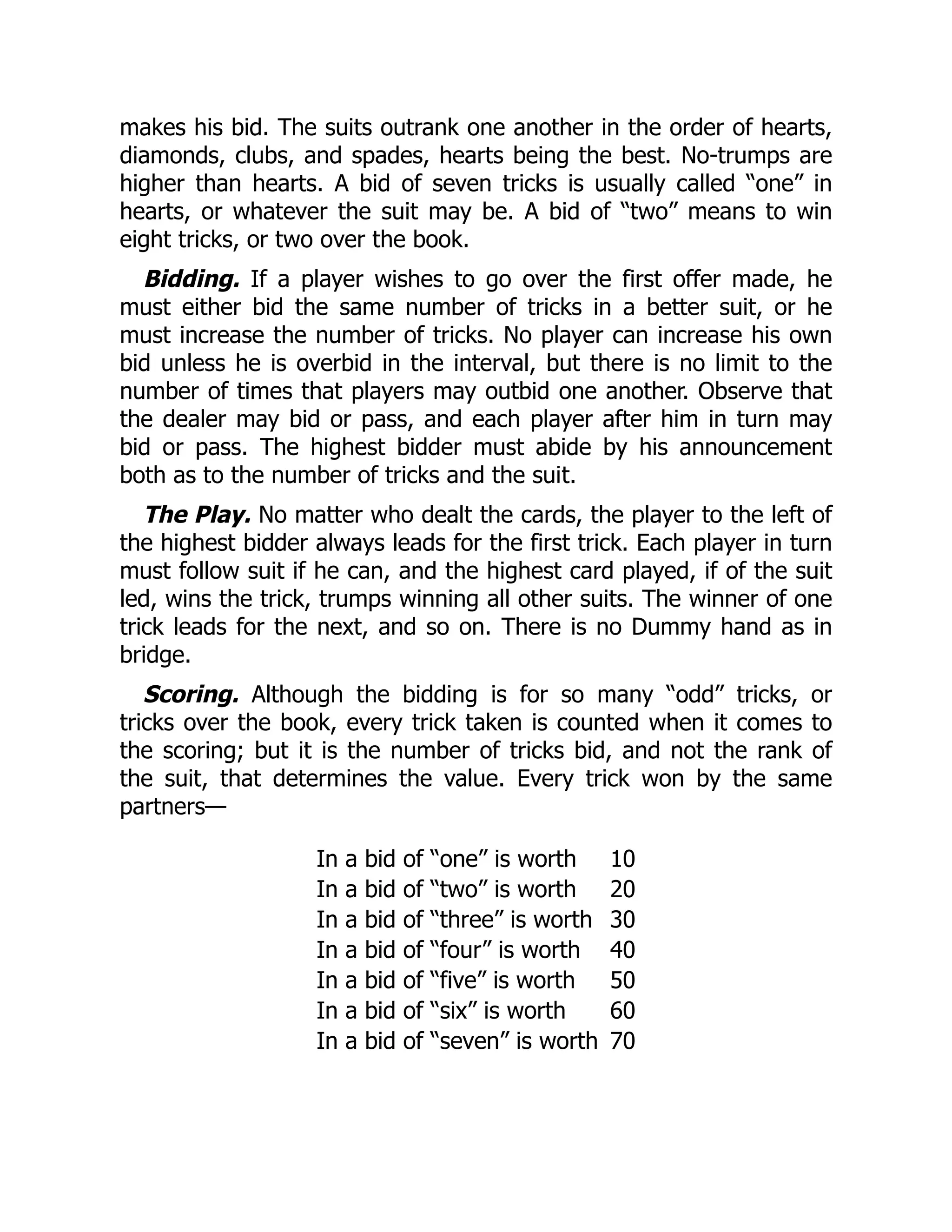 makes his bid. The suits outrank one another in the order of hearts, diamonds, clubs, and spades, hearts being the best. No-trumps are higher than hearts. A bid of seven tricks is usually called “one” in hearts, or whatever the suit may be. A bid of “two” means to win eight tricks, or two over the book. Bidding. If a player wishes to go over the first offer made, he must either bid the same number of tricks in a better suit, or he must increase the number of tricks. No player can increase his own bid unless he is overbid in the interval, but there is no limit to the number of times that players may outbid one another. Observe that the dealer may bid or pass, and each player after him in turn may bid or pass. The highest bidder must abide by his announcement both as to the number of tricks and the suit. The Play. No matter who dealt the cards, the player to the left of the highest bidder always leads for the first trick. Each player in turn must follow suit if he can, and the highest card played, if of the suit led, wins the trick, trumps winning all other suits. The winner of one trick leads for the next, and so on. There is no Dummy hand as in bridge. Scoring. Although the bidding is for so many “odd” tricks, or tricks over the book, every trick taken is counted when it comes to the scoring; but it is the number of tricks bid, and not the rank of the suit, that determines the value. Every trick won by the same partners— In a bid of “one” is worth 10 In a bid of “two” is worth 20 In a bid of “three” is worth 30 In a bid of “four” is worth 40 In a bid of “five” is worth 50 In a bid of “six” is worth 60 In a bid of “seven” is worth 70 