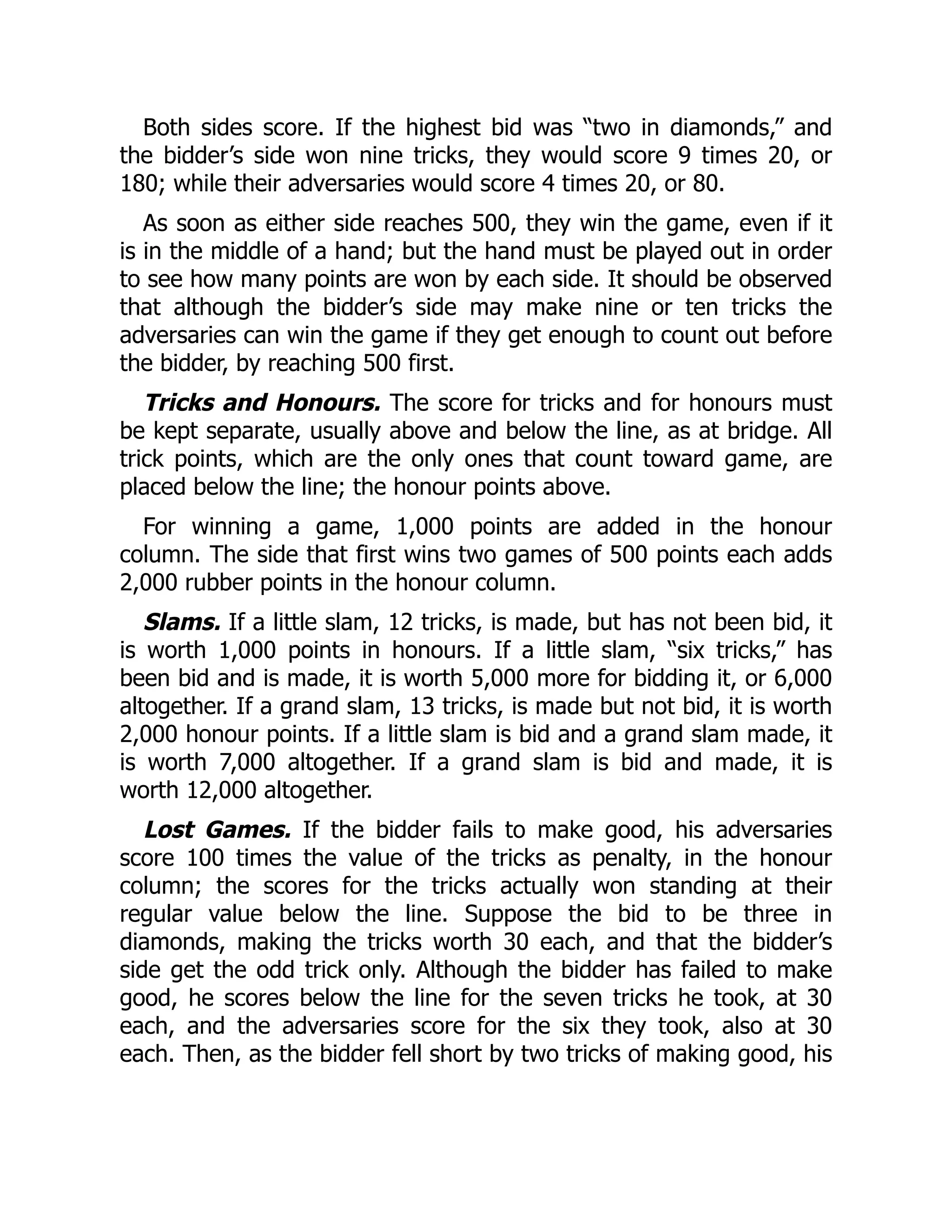 Both sides score. If the highest bid was “two in diamonds,” and the bidder’s side won nine tricks, they would score 9 times 20, or 180; while their adversaries would score 4 times 20, or 80. As soon as either side reaches 500, they win the game, even if it is in the middle of a hand; but the hand must be played out in order to see how many points are won by each side. It should be observed that although the bidder’s side may make nine or ten tricks the adversaries can win the game if they get enough to count out before the bidder, by reaching 500 first. Tricks and Honours. The score for tricks and for honours must be kept separate, usually above and below the line, as at bridge. All trick points, which are the only ones that count toward game, are placed below the line; the honour points above. For winning a game, 1,000 points are added in the honour column. The side that first wins two games of 500 points each adds 2,000 rubber points in the honour column. Slams. If a little slam, 12 tricks, is made, but has not been bid, it is worth 1,000 points in honours. If a little slam, “six tricks,” has been bid and is made, it is worth 5,000 more for bidding it, or 6,000 altogether. If a grand slam, 13 tricks, is made but not bid, it is worth 2,000 honour points. If a little slam is bid and a grand slam made, it is worth 7,000 altogether. If a grand slam is bid and made, it is worth 12,000 altogether. Lost Games. If the bidder fails to make good, his adversaries score 100 times the value of the tricks as penalty, in the honour column; the scores for the tricks actually won standing at their regular value below the line. Suppose the bid to be three in diamonds, making the tricks worth 30 each, and that the bidder’s side get the odd trick only. Although the bidder has failed to make good, he scores below the line for the seven tricks he took, at 30 each, and the adversaries score for the six they took, also at 30 each. Then, as the bidder fell short by two tricks of making good, his 
