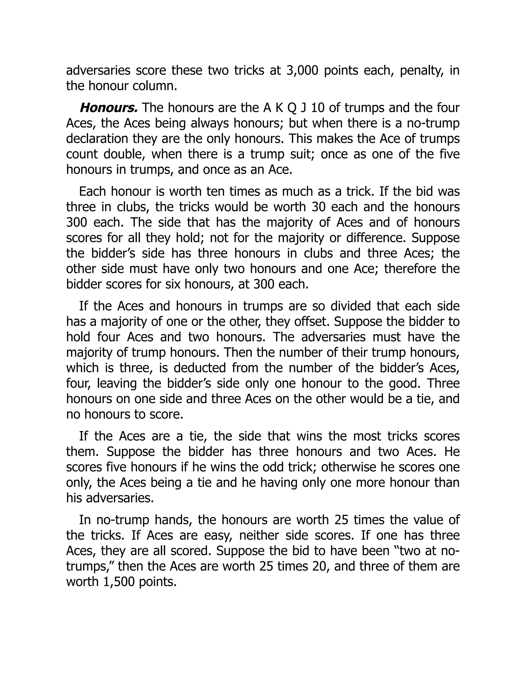 adversaries score these two tricks at 3,000 points each, penalty, in the honour column. Honours. The honours are the A K Q J 10 of trumps and the four Aces, the Aces being always honours; but when there is a no-trump declaration they are the only honours. This makes the Ace of trumps count double, when there is a trump suit; once as one of the five honours in trumps, and once as an Ace. Each honour is worth ten times as much as a trick. If the bid was three in clubs, the tricks would be worth 30 each and the honours 300 each. The side that has the majority of Aces and of honours scores for all they hold; not for the majority or difference. Suppose the bidder’s side has three honours in clubs and three Aces; the other side must have only two honours and one Ace; therefore the bidder scores for six honours, at 300 each. If the Aces and honours in trumps are so divided that each side has a majority of one or the other, they offset. Suppose the bidder to hold four Aces and two honours. The adversaries must have the majority of trump honours. Then the number of their trump honours, which is three, is deducted from the number of the bidder’s Aces, four, leaving the bidder’s side only one honour to the good. Three honours on one side and three Aces on the other would be a tie, and no honours to score. If the Aces are a tie, the side that wins the most tricks scores them. Suppose the bidder has three honours and two Aces. He scores five honours if he wins the odd trick; otherwise he scores one only, the Aces being a tie and he having only one more honour than his adversaries. In no-trump hands, the honours are worth 25 times the value of the tricks. If Aces are easy, neither side scores. If one has three Aces, they are all scored. Suppose the bid to have been “two at no- trumps,” then the Aces are worth 25 times 20, and three of them are worth 1,500 points. 