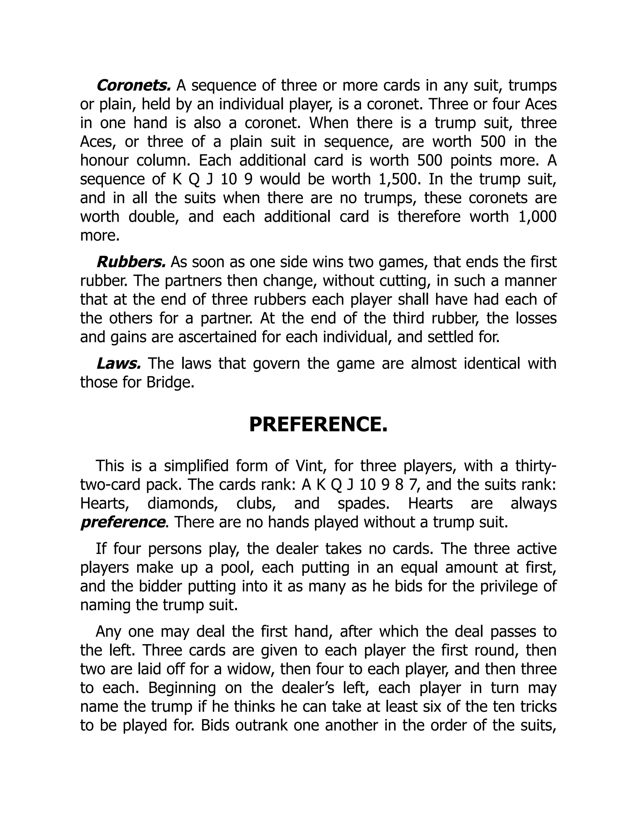 Coronets. A sequence of three or more cards in any suit, trumps or plain, held by an individual player, is a coronet. Three or four Aces in one hand is also a coronet. When there is a trump suit, three Aces, or three of a plain suit in sequence, are worth 500 in the honour column. Each additional card is worth 500 points more. A sequence of K Q J 10 9 would be worth 1,500. In the trump suit, and in all the suits when there are no trumps, these coronets are worth double, and each additional card is therefore worth 1,000 more. Rubbers. As soon as one side wins two games, that ends the first rubber. The partners then change, without cutting, in such a manner that at the end of three rubbers each player shall have had each of the others for a partner. At the end of the third rubber, the losses and gains are ascertained for each individual, and settled for. Laws. The laws that govern the game are almost identical with those for Bridge. PREFERENCE. This is a simplified form of Vint, for three players, with a thirty- two-card pack. The cards rank: A K Q J 10 9 8 7, and the suits rank: Hearts, diamonds, clubs, and spades. Hearts are always preference. There are no hands played without a trump suit. If four persons play, the dealer takes no cards. The three active players make up a pool, each putting in an equal amount at first, and the bidder putting into it as many as he bids for the privilege of naming the trump suit. Any one may deal the first hand, after which the deal passes to the left. Three cards are given to each player the first round, then two are laid off for a widow, then four to each player, and then three to each. Beginning on the dealer’s left, each player in turn may name the trump if he thinks he can take at least six of the ten tricks to be played for. Bids outrank one another in the order of the suits, 