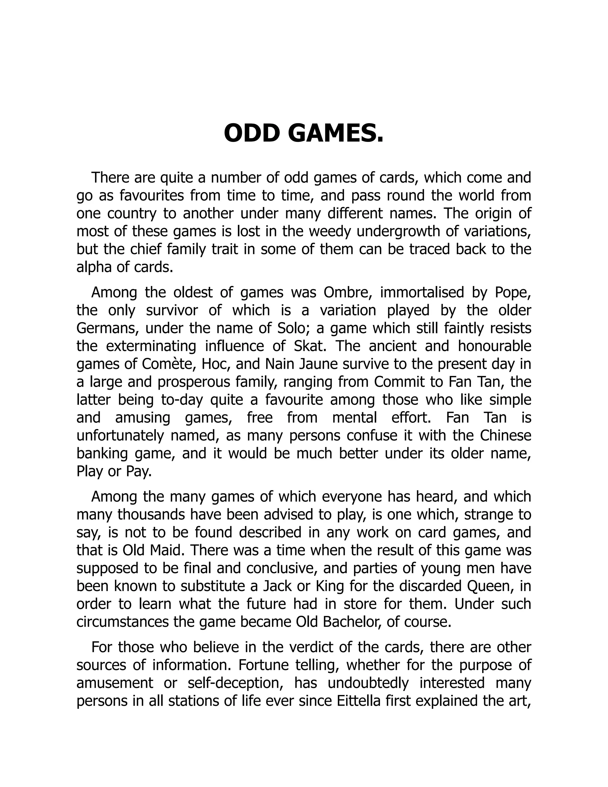 ODD GAMES. There are quite a number of odd games of cards, which come and go as favourites from time to time, and pass round the world from one country to another under many different names. The origin of most of these games is lost in the weedy undergrowth of variations, but the chief family trait in some of them can be traced back to the alpha of cards. Among the oldest of games was Ombre, immortalised by Pope, the only survivor of which is a variation played by the older Germans, under the name of Solo; a game which still faintly resists the exterminating influence of Skat. The ancient and honourable games of Comète, Hoc, and Nain Jaune survive to the present day in a large and prosperous family, ranging from Commit to Fan Tan, the latter being to-day quite a favourite among those who like simple and amusing games, free from mental effort. Fan Tan is unfortunately named, as many persons confuse it with the Chinese banking game, and it would be much better under its older name, Play or Pay. Among the many games of which everyone has heard, and which many thousands have been advised to play, is one which, strange to say, is not to be found described in any work on card games, and that is Old Maid. There was a time when the result of this game was supposed to be final and conclusive, and parties of young men have been known to substitute a Jack or King for the discarded Queen, in order to learn what the future had in store for them. Under such circumstances the game became Old Bachelor, of course. For those who believe in the verdict of the cards, there are other sources of information. Fortune telling, whether for the purpose of amusement or self-deception, has undoubtedly interested many persons in all stations of life ever since Eittella first explained the art, 