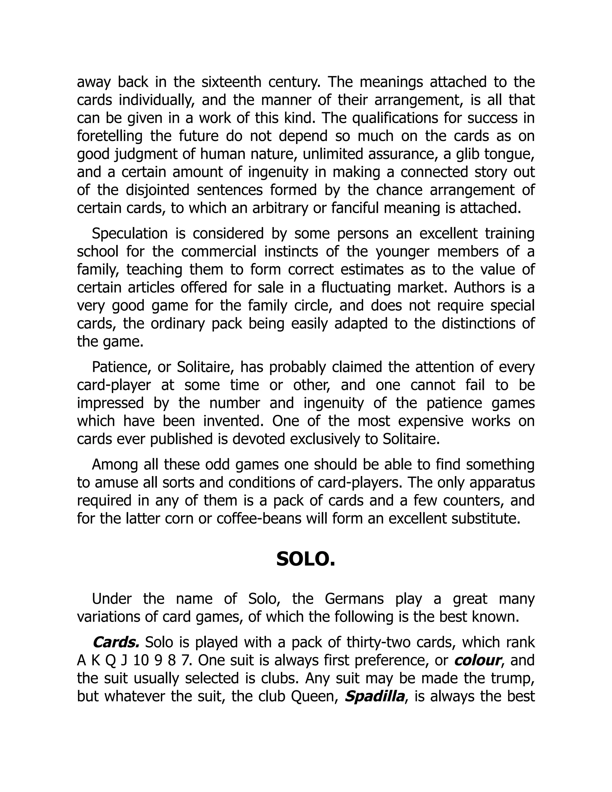 away back in the sixteenth century. The meanings attached to the cards individually, and the manner of their arrangement, is all that can be given in a work of this kind. The qualifications for success in foretelling the future do not depend so much on the cards as on good judgment of human nature, unlimited assurance, a glib tongue, and a certain amount of ingenuity in making a connected story out of the disjointed sentences formed by the chance arrangement of certain cards, to which an arbitrary or fanciful meaning is attached. Speculation is considered by some persons an excellent training school for the commercial instincts of the younger members of a family, teaching them to form correct estimates as to the value of certain articles offered for sale in a fluctuating market. Authors is a very good game for the family circle, and does not require special cards, the ordinary pack being easily adapted to the distinctions of the game. Patience, or Solitaire, has probably claimed the attention of every card-player at some time or other, and one cannot fail to be impressed by the number and ingenuity of the patience games which have been invented. One of the most expensive works on cards ever published is devoted exclusively to Solitaire. Among all these odd games one should be able to find something to amuse all sorts and conditions of card-players. The only apparatus required in any of them is a pack of cards and a few counters, and for the latter corn or coffee-beans will form an excellent substitute. SOLO. Under the name of Solo, the Germans play a great many variations of card games, of which the following is the best known. Cards. Solo is played with a pack of thirty-two cards, which rank A K Q J 10 9 8 7. One suit is always first preference, or colour, and the suit usually selected is clubs. Any suit may be made the trump, but whatever the suit, the club Queen, Spadilla, is always the best 