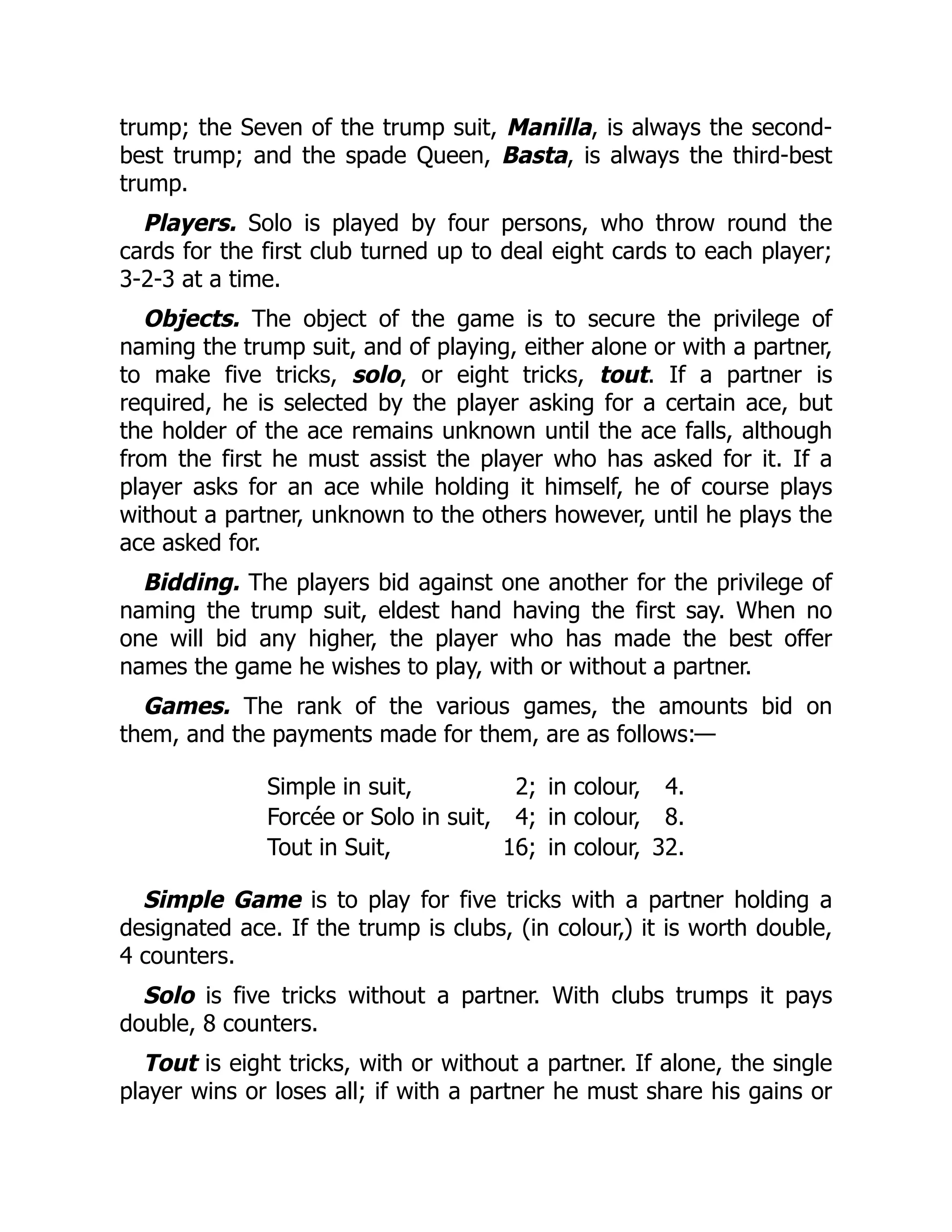 trump; the Seven of the trump suit, Manilla, is always the second- best trump; and the spade Queen, Basta, is always the third-best trump. Players. Solo is played by four persons, who throw round the cards for the first club turned up to deal eight cards to each player; 3-2-3 at a time. Objects. The object of the game is to secure the privilege of naming the trump suit, and of playing, either alone or with a partner, to make five tricks, solo, or eight tricks, tout. If a partner is required, he is selected by the player asking for a certain ace, but the holder of the ace remains unknown until the ace falls, although from the first he must assist the player who has asked for it. If a player asks for an ace while holding it himself, he of course plays without a partner, unknown to the others however, until he plays the ace asked for. Bidding. The players bid against one another for the privilege of naming the trump suit, eldest hand having the first say. When no one will bid any higher, the player who has made the best offer names the game he wishes to play, with or without a partner. Games. The rank of the various games, the amounts bid on them, and the payments made for them, are as follows:— Simple in suit, 2; in colour, 4. Forcée or Solo in suit, 4; in colour, 8. Tout in Suit, 16; in colour, 32. Simple Game is to play for five tricks with a partner holding a designated ace. If the trump is clubs, (in colour,) it is worth double, 4 counters. Solo is five tricks without a partner. With clubs trumps it pays double, 8 counters. Tout is eight tricks, with or without a partner. If alone, the single player wins or loses all; if with a partner he must share his gains or 