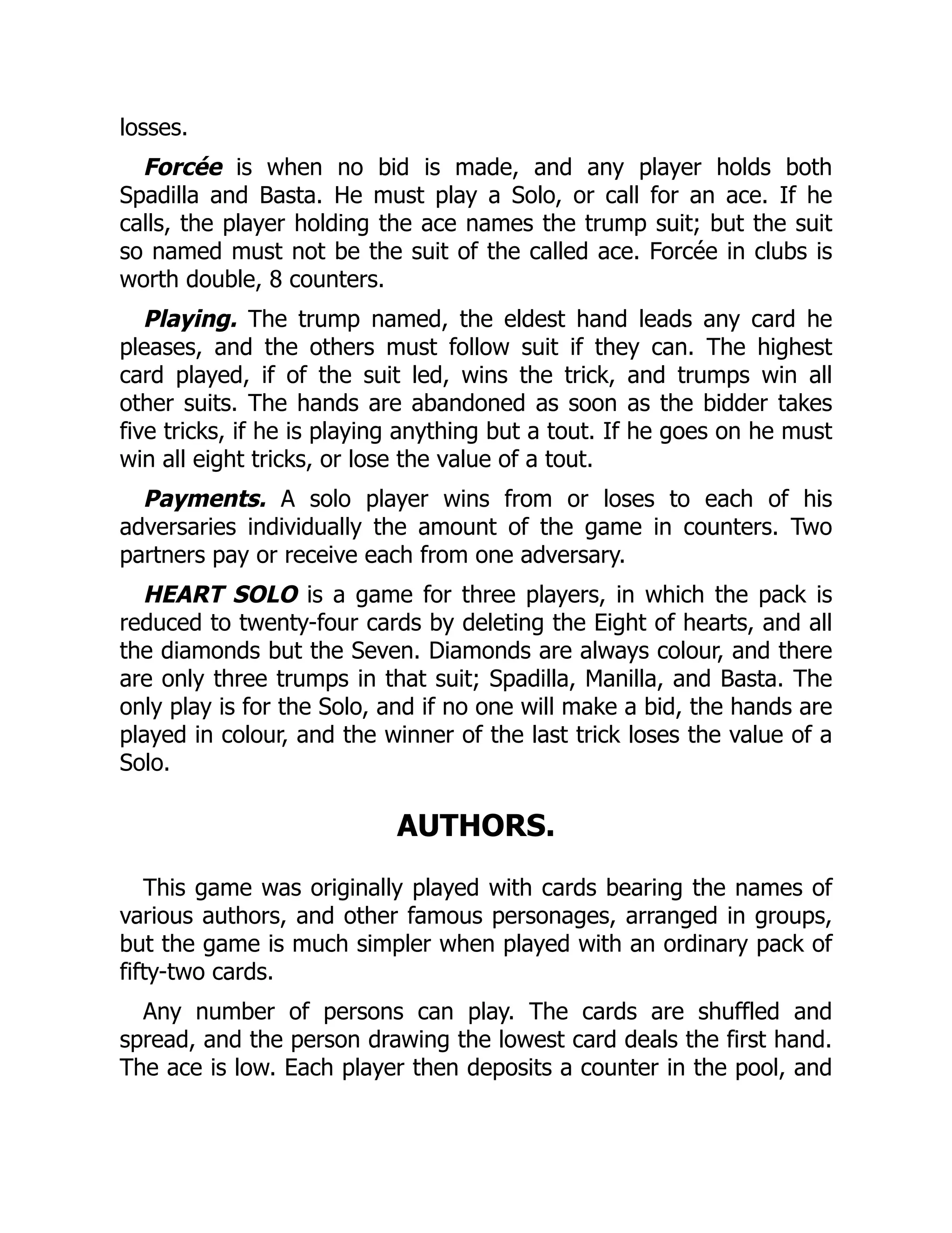 losses. Forcée is when no bid is made, and any player holds both Spadilla and Basta. He must play a Solo, or call for an ace. If he calls, the player holding the ace names the trump suit; but the suit so named must not be the suit of the called ace. Forcée in clubs is worth double, 8 counters. Playing. The trump named, the eldest hand leads any card he pleases, and the others must follow suit if they can. The highest card played, if of the suit led, wins the trick, and trumps win all other suits. The hands are abandoned as soon as the bidder takes five tricks, if he is playing anything but a tout. If he goes on he must win all eight tricks, or lose the value of a tout. Payments. A solo player wins from or loses to each of his adversaries individually the amount of the game in counters. Two partners pay or receive each from one adversary. HEART SOLO is a game for three players, in which the pack is reduced to twenty-four cards by deleting the Eight of hearts, and all the diamonds but the Seven. Diamonds are always colour, and there are only three trumps in that suit; Spadilla, Manilla, and Basta. The only play is for the Solo, and if no one will make a bid, the hands are played in colour, and the winner of the last trick loses the value of a Solo. AUTHORS. This game was originally played with cards bearing the names of various authors, and other famous personages, arranged in groups, but the game is much simpler when played with an ordinary pack of fifty-two cards. Any number of persons can play. The cards are shuffled and spread, and the person drawing the lowest card deals the first hand. The ace is low. Each player then deposits a counter in the pool, and 