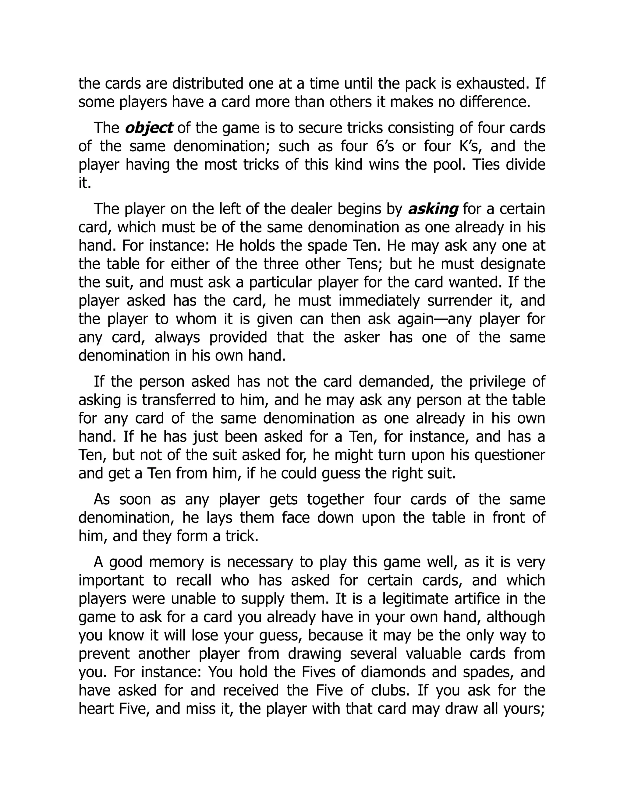 the cards are distributed one at a time until the pack is exhausted. If some players have a card more than others it makes no difference. The object of the game is to secure tricks consisting of four cards of the same denomination; such as four 6’s or four K’s, and the player having the most tricks of this kind wins the pool. Ties divide it. The player on the left of the dealer begins by asking for a certain card, which must be of the same denomination as one already in his hand. For instance: He holds the spade Ten. He may ask any one at the table for either of the three other Tens; but he must designate the suit, and must ask a particular player for the card wanted. If the player asked has the card, he must immediately surrender it, and the player to whom it is given can then ask again—any player for any card, always provided that the asker has one of the same denomination in his own hand. If the person asked has not the card demanded, the privilege of asking is transferred to him, and he may ask any person at the table for any card of the same denomination as one already in his own hand. If he has just been asked for a Ten, for instance, and has a Ten, but not of the suit asked for, he might turn upon his questioner and get a Ten from him, if he could guess the right suit. As soon as any player gets together four cards of the same denomination, he lays them face down upon the table in front of him, and they form a trick. A good memory is necessary to play this game well, as it is very important to recall who has asked for certain cards, and which players were unable to supply them. It is a legitimate artifice in the game to ask for a card you already have in your own hand, although you know it will lose your guess, because it may be the only way to prevent another player from drawing several valuable cards from you. For instance: You hold the Fives of diamonds and spades, and have asked for and received the Five of clubs. If you ask for the heart Five, and miss it, the player with that card may draw all yours; 