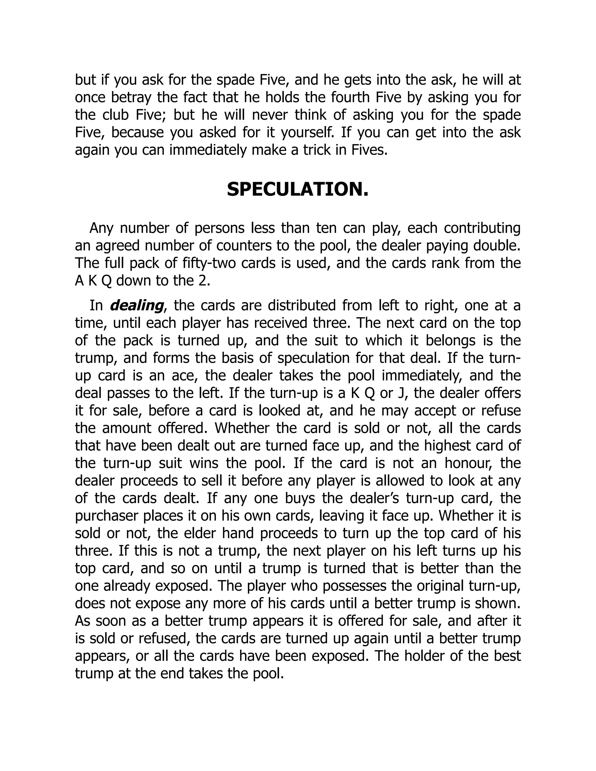 but if you ask for the spade Five, and he gets into the ask, he will at once betray the fact that he holds the fourth Five by asking you for the club Five; but he will never think of asking you for the spade Five, because you asked for it yourself. If you can get into the ask again you can immediately make a trick in Fives. SPECULATION. Any number of persons less than ten can play, each contributing an agreed number of counters to the pool, the dealer paying double. The full pack of fifty-two cards is used, and the cards rank from the A K Q down to the 2. In dealing, the cards are distributed from left to right, one at a time, until each player has received three. The next card on the top of the pack is turned up, and the suit to which it belongs is the trump, and forms the basis of speculation for that deal. If the turn- up card is an ace, the dealer takes the pool immediately, and the deal passes to the left. If the turn-up is a K Q or J, the dealer offers it for sale, before a card is looked at, and he may accept or refuse the amount offered. Whether the card is sold or not, all the cards that have been dealt out are turned face up, and the highest card of the turn-up suit wins the pool. If the card is not an honour, the dealer proceeds to sell it before any player is allowed to look at any of the cards dealt. If any one buys the dealer’s turn-up card, the purchaser places it on his own cards, leaving it face up. Whether it is sold or not, the elder hand proceeds to turn up the top card of his three. If this is not a trump, the next player on his left turns up his top card, and so on until a trump is turned that is better than the one already exposed. The player who possesses the original turn-up, does not expose any more of his cards until a better trump is shown. As soon as a better trump appears it is offered for sale, and after it is sold or refused, the cards are turned up again until a better trump appears, or all the cards have been exposed. The holder of the best trump at the end takes the pool. 